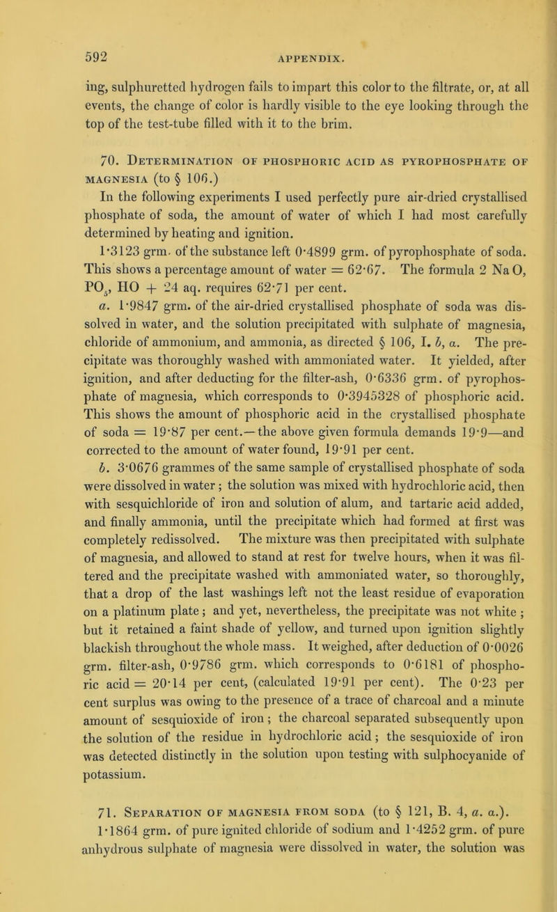 ing, sulphuretted hydrogen fails to impart this color to the filtrate, or, at all events, the cliange of color is hardly visible to the eye looking through the top of the test-tube filled with it to the brim. 70. Determination of phosphoric acid as pyrophosphate of MAGNESIA (to § 100.) In the following experiments I used perfectly pure air-dried crystallised phosphate of soda, the amount of water of which I had most carefully determined by heating and ignition. 1*3123 grm. of the substance left 0*4899 grm. of pyrophosphate of soda. This sliows a percentage amount of water = 62*07. The formula 2 NaO, PO., IIO + 24 acp requires 62*71 per cent. a. 1*9847 grm. of the air-dried crystallised phosphate of soda w7as dis- solved in water, and the solution precipitated with sulpliate of magnesia, chloride of ammonium, and ammonia, as directed § 106, I. b, a. The pre- cipitate was thoroughly washed with ammoniated water. It yielded, after ignition, and after deducting for the filter-ash, 0*6336 grm. of pyrophos- phate of magnesia, which corresponds to 0*3945328 of phosphoric acid. This shows the amount of phosphoric acid in the crystallised phosphate of soda = 19*87 per cent.—the above given formula demands 19*9—and corrected to the amount of water found, 19*91 per cent. b. 3*0676 grammes of the same sample of crystallised phosphate of soda were dissolved in water ; the solution was mixed with hydrochloric acid, then with sesquichloride of iron and solution of alum, and tartaric acid added, and finally ammonia, until the precipitate which had formed at first was completely redissolved. The mixture was then precipitated with sulphate of magnesia, and allowed to stand at rest for twelve hours, when it was fil- tered and the precipitate washed with ammoniated water, so thoroughly, that a drop of the last washings left not the least residue of evaporation on a platinum plate; and yet, nevertheless, the precipitate was not white ; but it retained a faint shade of yellow, and turned upon ignition slightly blackish throughout the whole mass. It weighed, after deduction of 0*0026 grm. filter-ash, 0*9786 grm. which corresponds to 0*6181 of phospho- ric acid = 20*14 per cent, (calculated 19*91 per cent). The 0*23 per cent surplus was owing to the presence of a trace of charcoal and a minute amount of sesquioxide of iron; the charcoal separated subsequently upon the solution of the residue in hydrochloric acid; the sesquioxide of iron was detected distinctly in the solution upon testing with sulphocyanide of potassium. 71. Separation of magnesia from soda (to § 121, B. 4, a. a.). 1*1864 grm. of pure ignited chloride of sodium and 1*4252 grm. of pure anhydrous sulphate of magnesia were dissolved in water, the solution was