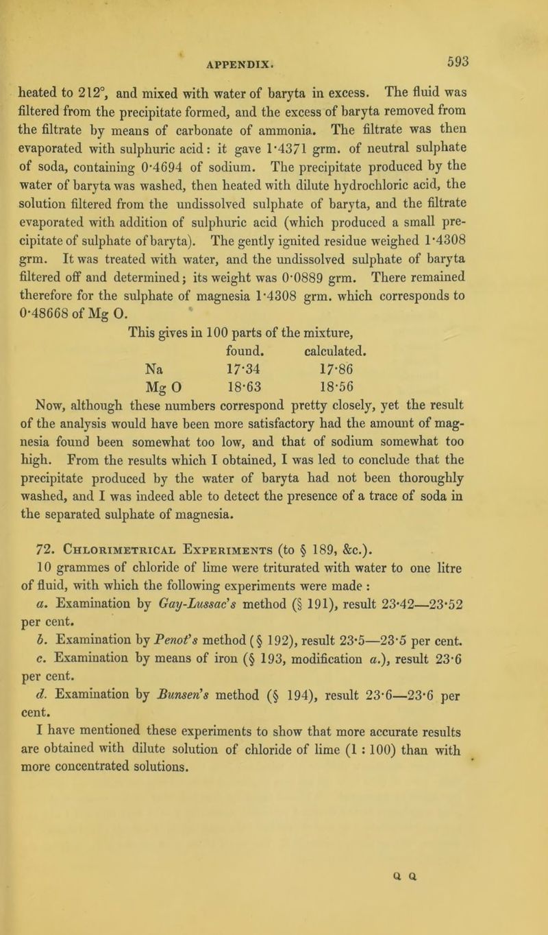 heated to 212°, and mixed with water of baryta in excess. The fluid was filtered from the precipitate formed, and the excess of baryta removed from the filtrate by means of carbonate of ammonia. The filtrate was then evaporated with sulphuric acid: it gave 1-4371 grm. of neutral sulphate of soda, containing 0-4694 of sodium. The precipitate produced by the water of baryta was washed, then heated with dilute hydrochloric acid, the solution filtered from the undissolved sulphate of baryta, and the filtrate evaporated with addition of sulphuric acid (which produced a small pre- cipitate of sulphate of baryta). The gently ignited residue weighed r4308 grm. It was treated with water, and the undissolved sulphate of baryta filtered off and determined; its weight was 00889 grm. There remained therefore for the sulphate of magnesia 1-4308 grm. which corresponds to 0*48668 of Mg 0. This gives in 100 parts of the mixture, found. calculated. Na 17-34 17-86 Mg 0 18-63 18-56 Now, although these numbers correspond pretty closely, yet the result of the analysis would have been more satisfactory had the amount of mag- nesia found been somewhat too low, and that of sodium somewhat too high. From the results which I obtained, I was led to conclude that the precipitate produced by the water of baryta had not been thoroughly washed, and I was indeed able to detect the presence of a trace of soda in the separated sulphate of magnesia. 72. Chlorimetrical Experiments (to § 189, &c.). 10 grammes of chloride of lime were triturated with water to one litre of fluid, with which the following experiments were made : a. Examination by Gay-Lussac’s metliod (§ 191), result 23-42—23*52 per cent. b. Examination by Penot’s method (§ 192), result 23*5—23-5 per cent. c. Examination by means of iron (§ 193, modification a.), result 23-6 per cent. d. Examination by Bimsen’s method (§ 194), result 23-6—23-6 per cent. I have mentioned these experiments to show that more accurate results are obtained with dilute solution of chloride of lime (1 : 100) than with more concentrated Solutions. u Q