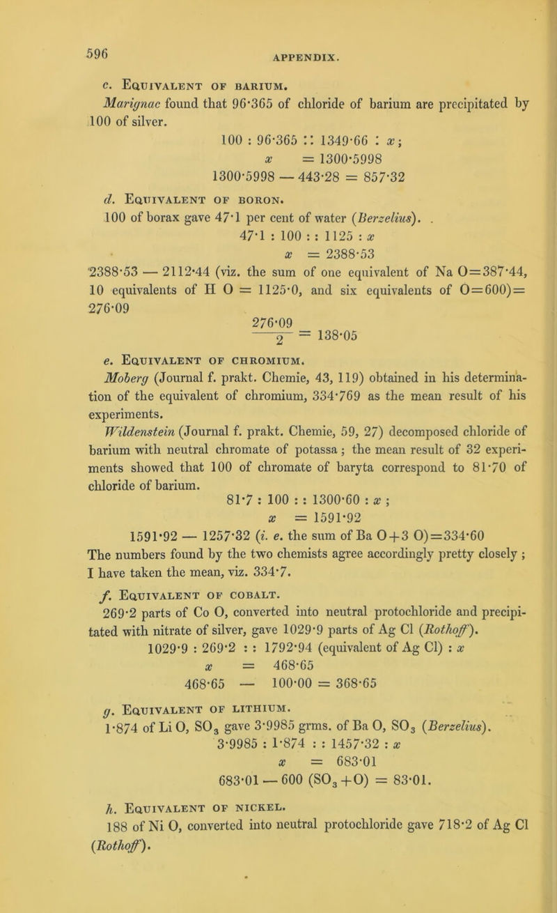 APPENDIX. c. Equivalent of barium. Mariynac found that 96*365 of chloride of barium are precipitated by 100 of silver. 100 : 96-365 :: 1349-66 : x = 1300-5998 1300-5998 —443-28 = 857-32 d. Equivalent of boron. 100 of borax gave 47 1 per cent of water (Berzelius). . 47*1 : 100 : : 1125 : x x = 2388*53 '2388-53 — 2112-44 (viz. the sum of one equivalent of Na 0=387*44, 10 equivalents of II O = 1125-0, and six equivalents of 0 = 600) = 276-09 276-09 2~ = 138-05 e. Equivalent of chromium. Moberg (Journal f. prakt. Chemie, 43, 119) obtained in his determina- tion of the equivalent of chromium, 334*769 as the mean result of his experiments. Wildenstein (Journal f. prakt. Chemie, 59, 27) decomposed chloride of barium with neutral chromate of potassa ; the mean result of 32 experi- ments showed that 100 of chromate of baryta correspond to 81-70 of chloride of barium. 81-7 : 100 : : 1300*60 : x ; x — 1591-92 1591-92 — 1257*32 (i. e. the sum of Ba 0 + 3 O) = 334*60 The numbers found by the two chemists agree accordingly pretty closely ; I have taken the mean, viz. 334-7. f. Equivalent of cobalt. 269-2 parts of Co O, converted into neutral protochloride and precipi- tated with nitrate of silver, gave 1029-9 parts of Ag CI (Rothoff). 1029-9 : 2692 : : 1792*94 (equivalent of Ag CI) : x x = 468-65 468-65 — 100-00 = 368-65 g. Equivalent of lithium. 1-874 of Li O, SO3 gave 3-9985 grms. of Ba O, S03 (Berzelius). 3-9985 : 1*874 : : 1457-32 : x x = 683-01 683-01 — 600 (S03+0) = 83-01. h. Equivalent of nickel. 188 of Ni O, converted into neutral protochloride gave 718-2 of Ag CI {Rothoff).