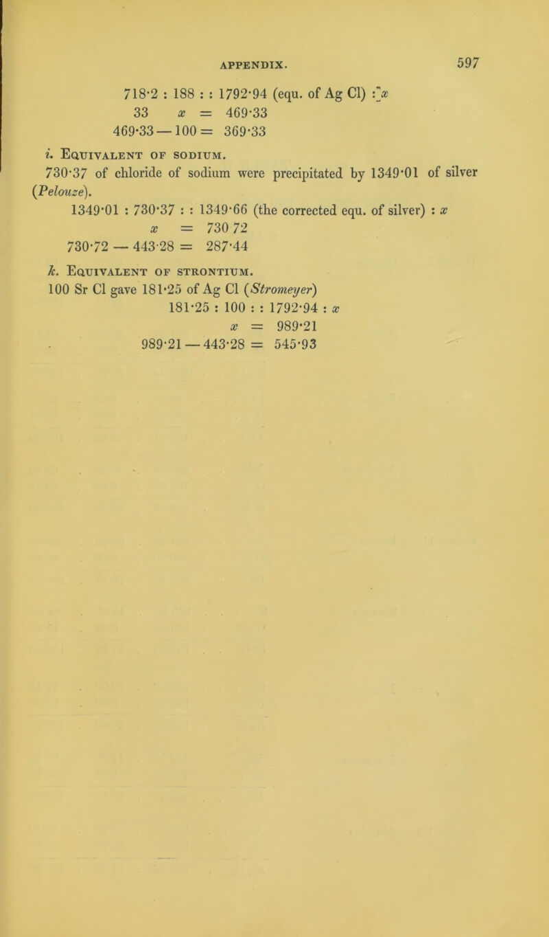 718-2 : 188 : : 1792-94 (equ. of Ag CI) :> 33 x = 469-33 469-33—100= 369-33 i. Equivalent of sodium. 730-37 of cliloride of sodium were precipitated by 1349*01 of silver (Pelouze). 1349’01 : 73037 : : 1349-66 (the corrected equ. of silver) : x x = 730 72 730-72 — 443-28 = 287’44 Je. Equivalent of Strontium. 100 Sr CI gave 181-25 of Ag CI (Stromeyer) 181-25 : 100 : : 1792-94 : x x = 989-21 989-21 —443-28 = 545*93