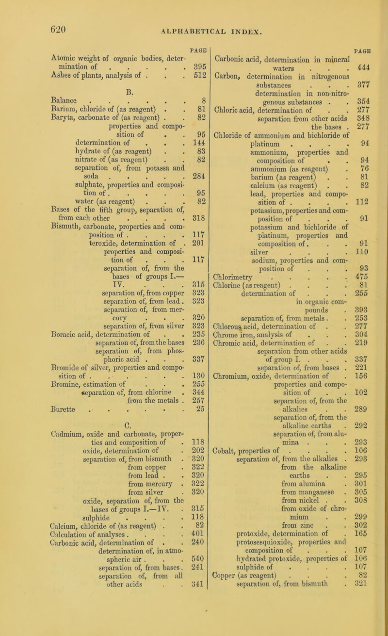 PAGE Atomic weight of organic bodies, deter- mination of 395 Ashes of plants, analysis of . . .512 B. Balance 8 Barium, chloride of (as reagent) . . 81 Baryta, carbonate of (as reagent) . . 82 properties and compo- sition of . . 95 determination of . . .144 hydrate of (as reagent) . . 83 nitrate of (as reagent) . . 82 Separation of, from potassa and soda 284 sulphate, properties and composi- tion of 95 water (as reagent) ... 82 Bases of the fifth group, Separation of, from each other . . . .318 Bismuth, carbonate, properties and com- position of . . . .117 teroxide, determination of . 201 properties and composi- tion of 117 Separation of, from the bases of groups I.— IV. ... 315 Separation of, from copper 323 Separation of, from lead. 323 Separation of, from mer- cury . . . 320 Separation of, from silver 323 Boracic acid, determination of . .235 Separation of, from the bases 236 Separation of, from phos- phoric acid . . . 337 Bromide of silver, properties and compo- sition of . . . . . . 130 Bromine, estimation of 255 Separation of, from chlorine . 344 from the metals . 257 Bürette 25 C. Cadmium, oxide and carbonate, proper- ties and composition of . 118 oxide, determination of . 202 Separation of, from bismuth . 320 from copper . 322 from lead . . 320 from mercury . 322 from silver . 320 oxide, Separation of, from the bases of groups I.— IV. • 315 sulphide . . . .118 Calcium, chloride of (as reagent) . . 82 Calculation of analyses .... 401 Carbonic acid, determination of . . 240 determination of, in atmo- spheric air. . . 540 Separation of, from bases. 241 Separation of, from all other acids . . 341 Carbonic acid, determination in mineral waters Carbon, determination in nitrogenous substances determination in non-nitro- genous substances . . Chloric acid, determination of Separation from other acids the bases . Chloride of ammonium and bichloride of platinum . . . . ammonium, properties and composition of . ammonium (as reagent) barium (as reagent) calcium (as reagent) lead, properties and compo- sition of . potassium, properties and com- position of potassium and bichloride of platinum, properties and composition of. silver .... sodium, properties and com- position of Chlorimetry Chlorine (as reagent) .... determination of . . in organic com- pounds Separation of, from metals. Chlorous. acid, determination of Chrome iron, analysis of Chromic acid, determination of Separation from other acids of group I. . Separation of, from bases . Chromium, oxide, determination of properties and compo- sition of Separation of, from the alkalies Separation of, from the alkaline earths Separation of, from alu- mina . Cobalt, properties of . Separation of, from the alkalies . from the alkaline earths from alumina from manganese from nickel . from oxide of chro- mium from zinc protoxide, determination of protosesquioxide, properties and composition of hydrated protoxide, properties of sulphide of Copper (as reagent) .... Separation of, from bismuth PAGE 444 377 354 277 348 277 94 94 76 81 82 112 91 91 110 93 475 81 255 393 253 277 304 219 337 221 156 102 289 292 293 106 293 295 301 305 308 299 302 165 107 106 107 82 321