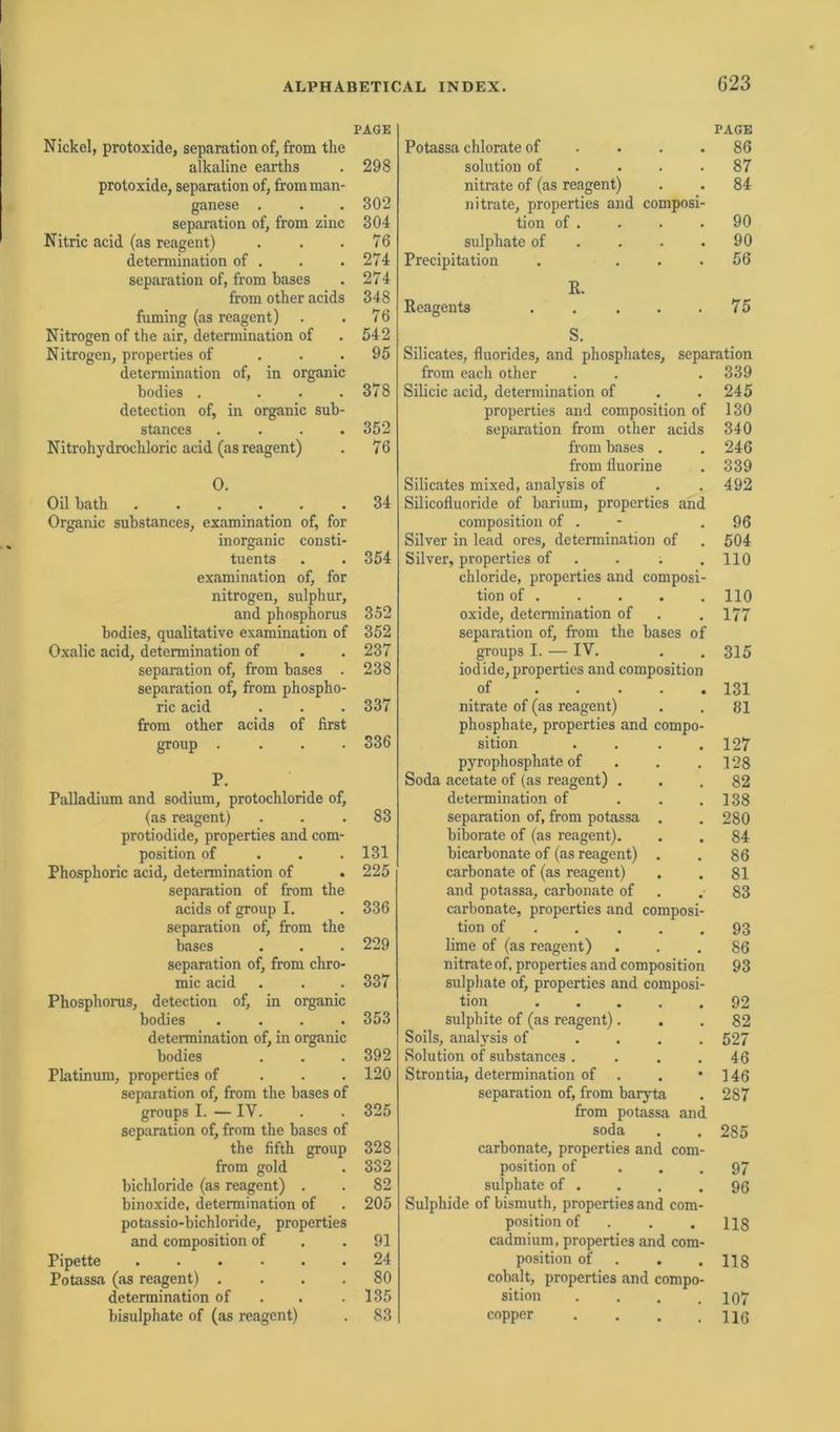 PAGE Nickel, protoxide, Separation of, from the alkaline earths . 298 protoxide, Separation of, fromman- ganese . . . 302 Separation of, from zinc 304 Nitric acid (as reagent) . . .76 determination of . . .274 Separation of, from bases . 274 from other acids 348 fuming (as reagent) . .76 Nitrogen of the air, determination of . 542 Nitrogen, properties of ... 95 determination of, in organic bodies . . . .378 detection of, in organic sub- stances .... 352 Nitrohydrochloric acid (as reagent) . 76 0. Oil bath ...... 34 Organic substances, examination of, for inorganic consti- tuents . . 354 examination of, for nitrogen, sulphur, and phosphorus 352 bodies, qualitative examination of 352 Oxalic acid, determination of . . 237 Separation of, from bases . 238 Separation of, from phospho- ric acid . . . 337 from other acids of first group .... 336 P. Palladium and sodium, protochloride of, (as reagent) ... 83 protiodide, properties and com- position of 131 Phosphoric acid, determination of . 225 Separation of from the acids of group I. . 336 Separation of, from the bases . . . 229 Separation of, from chro- raic acid . . . 337 Phosphorus, detection of, in organic bodies .... 353 determination of, in organic bodies . . . 392 Platinum, properties of 120 Separation of, from the bases of groups I. — IV. . . 325 Separation of, from the bases of the fifth group 328 from gold . 332 bichloride (as reagent) . . 82 binoxide, determination of . 205 potassio-bichloride, properties and composition of .91 Pipette ...... 24 Potassa (as reagent) .... 80 determination of . . .135 bisulphate of (as reagent) . 83 PAGE Potassa chlorate of . . .86 solution of . . .87 nitrate of (as reagent) . . 84 nitrate, properties and composi- tion of . . . .90 sulphate of . . .90 Precipitation . ... 56 R. Reagents . . . . .75 S. Silicates, fluorides, and phosphates, Separation from each other . . . 339 Silicic acid, determination of . .245 properties and composition of 130 Separation from other acids 340 from bases . . 246 from fluorine . 339 Silicates mixed, analysis of . . 492 Silicofluoride of barium, properties and composition of . .96 Silver in lead ores, determination of .504 Silver, properties of . . .110 chloride, properties and composi- tion of 110 oxide, determination of . .177 Separation of, from the bases of groups I. — IV. . . 315 iodide, properties and composition of 131 nitrate of (as reagent) . . 81 phosphate, properties and compo- sition . . . .127 pyrophosphate of . . .128 Soda acetate of (as reagent) ... 82 determination of . . .138 Separation of, from potassa . . 280 biborate of (as reagent). . . 84 bicarbonate of (as reagent) . . 86 carbonate of (as reagent) . . 81 and potassa, carbonate of . . 83 carbonate, properties and composi- tion of 93 lime of (as reagent) ... 86 nitrate of, properties and composition 93 sulphate of, properties and composi- tion 92 sulphite of (as reagent)... 82 Soils, analysis of .... 527 Solution of substances. . . . 46 Strontia, determination of . . * 146 Separation of, from baryta . 287 from potassa and soda . . 285 carbonate, properties and com- position of ... 97 sulphate of . . . .96 Sulphide of bismuth, properties and com- position of . . . ns cadmium, properties and com- position of . .118 cobalt, properties and compo- sition . . . .107 copper . . . .116