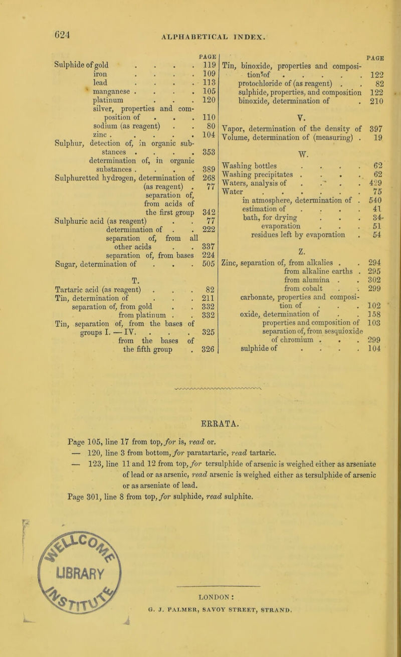 PAGE Sulphide of gold . . . .119 iron .... 109 lead . . . .113 ' manganese . . . .105 platinum . . . 120 silver, properties and eom- position of . . .110 sodinm (as reagent) . . 80 zinc . .... 104 Sulphur, detection of, in organic sub- stances .... 353 determination of, in organic substances .... 389 Sulphuretted hydrogen, determination of 268 (as reagent) . 77 Separation of, from acids of the first group 342 Sulpburic acid (as reagent) . . 77 determination of . . 222 Separation of, from all other acids . . 337 Separation of, from bases 224 Sugar, determination of 505 T. Tartaric acid (as reagent) ... 82 Tin, determination of . . .211 Separation of, from gold . . 332 from platinum . . 332 Tin, Separation of, from the bases of groups I. — IV. . . . 325 from the bases of the fifth group . 326 PAGE Tin, binoxide, properties and composi- tion^of . . . . .122 protochloride of (as reagent) . . 82 sulphide, properties, and composition 122 binoxide, determination of .210 V. Vapor, determination of the density of 397 Volume, determination of (measuring) . 19 W. Washing bottles . . . .62 Washing precipitates . . . . 62 Waters, analysis of . . . 429 Water ...... 75 in atmosphere, determination of . 540 estimation of . . .41 bath, for drying . . 34- evaporation . . .51 residues left by evaporation . 54 Z. Zinc, Separation of, from alkalies . . 294 from alkaline earths . 295 from alumina . . 302 from cobalt . . 299 carbonate, properties and composi- tion of 102 oxide, determination of . .158 properties and composition of 103 Separation of, from sesquioxide of chromium . . . 299 sulphide of . . . .104 ERRATA. Page 105, line 17 from top, for is, read or. — 120, line 3 from bottom, for paratartaric, read tartaric. — 123, line 11 and 12 from top,for tersulphide of arsenic is weighed either as arseniate of lead or as arsenic, read arsenic is weighed either as tersulphide of arsenic or as arseniate of lead. Page 301, line 8 from top, for sulphide, read sulphite. LONDON: G. J. PALMER, SAVOY STREET, STRAND,