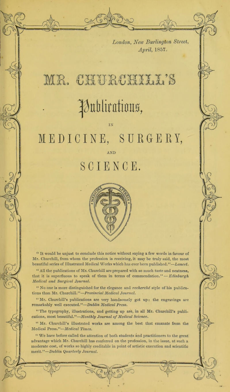 London, New Burlington Street, April, 1857. MEDICINE, SURGERY, AND SCIENCE. “ It would be unjust to conclude this notice without saying a few words in favour of Mr. Churchill, frora whom the profession is receiving, it may be truly said, the most beautiful series of Illustrated Medical Works which has ever been publislied.”—Lancet. “ All the publications of Mr. Churchill are prepared with so much taste and neatness, that it is superfluous to speak of them in terms of commendation.” — Edinburgh Medical and Surgical Journal. “ No one is morc distinguished for the elegance and recherchd style of his publica- tions than Mr. Churchill.”—Provincial Medical Journal. “Mr. Churchill’s publications are very handsomely got up: the engravings are rcmarkably well executed.”—Dublin Medical Press. “The typography, illustrations, and getting up are, in all Mr. Churchill’s publi- cations, most beautiful.”—Monthly Journal of Medical Science. “ Mr. Churchill’s illustrated works are among the best that emanate from the Medical Press.”— Medical Times. “ We have before called the attention of both students and practitioners to the great advantage which Mr. Churchill has conferred on the profession, in the issue, at such a moderate cost, of works so highly creditable in point of artistic execution and scientific merit.”—Dublin Quarterly Journal.