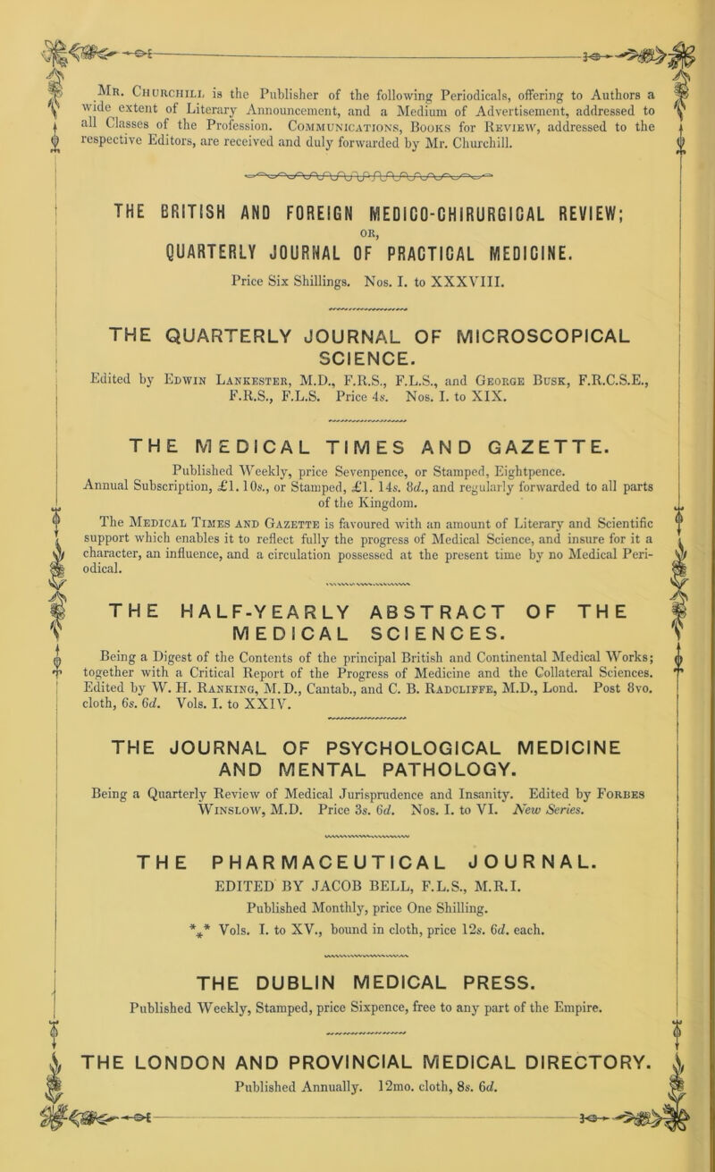 -of- + i A[r. Churchill is the Publisher of the following Periodicals, offering to Authors a wide extent of Literary Announcement, and a Medium of Advertisement, addressed to i all Classes of the Profession. Communications, Books for Review, addressed to the respective Editors, are received and duly forwarded by Mr. Churchill. 0 THE BRITISH AND FOREIGN fvlEDlGO-CHIRURGICAL REVIEW; OR, QUARTERLY JOURNAL OF PRACTICAL MEDICINE. Price Six Shillings. Nos. I. to XXXVIII. THE QUARTERLY JOURNAL OF MICROSCOPICAL SCIENCE. Edited by Edwin Lankester, M.D., F.R.S., F.L.S., and George Busk, F.R.C.S.E., F.R.S., F.L.S. Price 4s. Nos. I. to XIX. THE MEDICAL TIMES AND GAZETTE. Published Weeltly, price Sevenpence, or Stamped, Eightpence. Annual Subscription, £1.10s., or Stamped, £\. 14s. 8d., and regularly forwarded to all parts of the Ivingdom. The Medical Times and Gazette is favoured with an amount of Literary and Scientific Support which enables it to reflect fully the progress of Medical Science, and insure for it a character, an influence, and a circulation possessed at the present time by no Medical Peri- odical. A WVI^ VW%..VVVVWW» THE HALF-Y EARLY ABSTRACT M EDICAL SCI ENGES. OF THE Being a Digest of the Contents of the principal British and Continental Medical Works; together with a Critical Report of the Progress of Medicine and the Collateral Sciences. Edited by W. H. Ranking, AI. D., Cantab., and C. B. Radcliffe, M.D., Lond. Post 8vo. cloth, 6s. 6d. Vols. I. to XXIV. THE JOURNAL OF PSYCHOLOGICAL MEDICINE AND MENTAL PATHOLOGY. Being a Quarterly Review of Medical Jurisprudence and Insanity. Edited by Forbes Winslow, M.D. Price 3s. 6d. Nos. I. to VI. New Series. WVVV\ VWWVv\\VV«\W THE PHARMACEUTICAL JOURNAL. EDITED BY JACOB BELL, F.L.S., M.R.I. Published Monthly, price One Shilling. * * * tMW\\V%A/v\VWVvWM THE DUBLIN MEDICAL PRESS. Published Weekly, Stamped, price Sixpence, free to any part of the Empire. j, THE LONDON AND PROVINCIAL MEDICAL DIRECTORY Published Annually. 12mo. cloth, 8s. 6d. 0