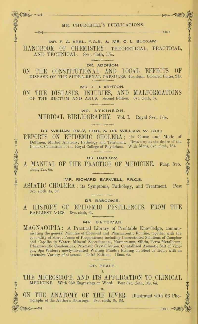 -&f- -3*3- MR. F. A. ABEL, F.C.S., So MR. C. L. BLOXAM. HAHDBOOK OF CHEMISTRY: theoretical, practical, AND TECHNICAL. 8vo. cloth, 15s. DR. ADDISON. OH THE COHSTITUTIOHAL AND LOCAL EFFECTS OF DISEASE OF THE SUPRA-RENAL CAPSULES. 4to. cloth. Coloured Plates,21s. MR. T. J. ASHTON. OK THE DISEASES, INJURIES, AND MALFORMATIONS OF THE RECTUM AND ANUS. Second Edition. 8vo. cloth, 8«. A.W WVWV^VVVV CWV M R. AT K I NS O N. MEDICAL BIBLIOGRAPHY. Vol. I. Royal 8vo. 16s. VV4*U\ WAlAVWVvAAVWi 0 DR. WILLIAM BALY, F.R.S., &, DR. WILLIAM W. GULL. REPORTS OH EPIDEM1C CHOLERA; its Cause and Mode of Diffusion, Morbid Anatomy, Pathology and Treatment. Drawn up at the desire of the o Cholera Committee of the Royal College of Physicians. With Maps, 8vo. cloth, 16s. DR. BARLOW. A MAHUAL OF THE PRACTICE OF MEDICIHE. Fcap. 8vo. cloth, 12s. 6d. MR. RICHARD BARWELL, F.R.C.S. ASIATIC CHOLERA ; its Symptoms, Pathology, and Treatment. Post 8vo. cloth, 4s. 6d. DR. BASCOME. A HISTORY OE EPIDEMIC PESTILEHCES, FROM THE EARLIEST AGES. 8vo. cloth, 8s. MR. BATEMAN. MAGHACOPIA : A Practical Library of Profitable Knowledge, commu- nicating the general Minutiae of Chemical and Pharmaceutic Routine, together with the generality of Secret Forms of Preparations; including Concentrated Solutions of Camphor and Copaiba in Water, Mineral Succedaneum, Marmoratum, Silicia, Terro-Metallicum, Pharmaceutic Condensions, Prismatic Crystallization, Crystallized Aromatic Salt of Vine- gar, Spa Waters; newly-invented Writing Fluids; Etching on Steel or Iron; with an extensive Variety of et ccetera. Third Edition. 18mo. 6s. DR. BEALE. THE MICROSCOPE, AHD ITS APPLICATIOH TO.CLIHICAL MEDICINE. With 23'2 Engravings on Wood. Post 8vo. cloth, 10s. 6d. ii. OH TUE AHATOMY OF TUE LIYER. iiiustrated with gg Pho- tographs of the Author’s Drawings. 8vo. cloth, 6s. Gd.
