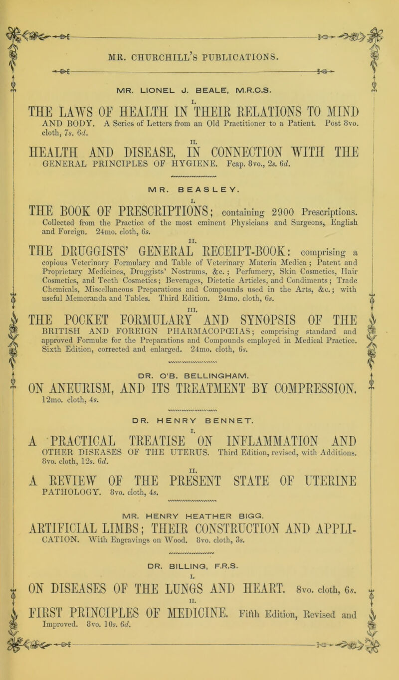 —&€- 3<:- MR. LIONEL J. BEALE, M.R.C.S. THE LAWS OF HEALTH IN THEIß ßELATIONS TO MIND AND BODY. A Series of Letters from an Old Practitioner to a Patient. Post 8vo. cloth, 7s. 6d. HEALTH AND DISEASE, IN CONNECTION WITH THE GENERAL PRINCIPLES OF HYGIENE. Fcap. 8vo., 2s. 6d. MR. BEASLEY. THE BOOK OE PEESCEIPTIONS; containing 2900 Prescriptions. Collected from the Practice of the most eminent Physicians and Surgeons, English and Foreign. 24mo. cloth, Cs. TUE DRUGGISTS’ GENERAL RECEIPT-BOOK: comprising a copious Veterinary Formulary and Table of Veterinary Materia Medica ; Patent and Proprietary Medicines, Druggists’ Nostrums, &c. ; Perfumery, Skin Cosmetics, Hair Cosmetics, and Teeth Cosmetics; Beverages, Dietetic Articles, and Condiments; Trade Chemicals, Miscellaneous Preparations and Compounds used in the Arts, &c.; with useful Memoranda and Tables. Third Edition. ‘24mo. cloth, 6s. m. TnE POCKET EOßMULAßY AND SYNOPSIS OF TUE BRITISH AND FOREIGN PHARMACOPCEIAS; comprising Standard and approved Formulae for the Preparations and Compounds employed in Medical Practice. Sixth Edition, corrected and enlarged. *24mo. cloth, 6s. DR. O’B. BELLINGHAM. 0N ANEUPISM, AND ITS TKEATMENT BY COMPßESSION. 12mo. cloth, 4s. DR. HENRY BENNE T. A PBACTICAL TEEATISE ' 0N INFLAMMATION AND OTHER DISEASES OF THE UTERUS. Third Edition, revised, with Additions. 8vo. cloth, 12s. Gd. A EEVIEW OE THE PEESENT STATE OF UTEEINE PATHOLOGY. 8vo. cloth, 4s. WWVMWVWVWVWW MR. HENRY HEATHER BIGG. AETIEICIAL LTMBS; TIIEIE C0NSTEUCTI0N AND APPLE CATION. With Engravings on Wood. 8vo. cloth, 3s. DR. BILLING, F.R.S. I. ON DISEASES OF TnE LIJNGS AND HEART. 8vo. clotb, 6». , ! FIRST PRINCIPLES OF MEDICINE. Fifth Edition, ltcvised and Ä Improved. 8vo. 10s. 6d. ^
