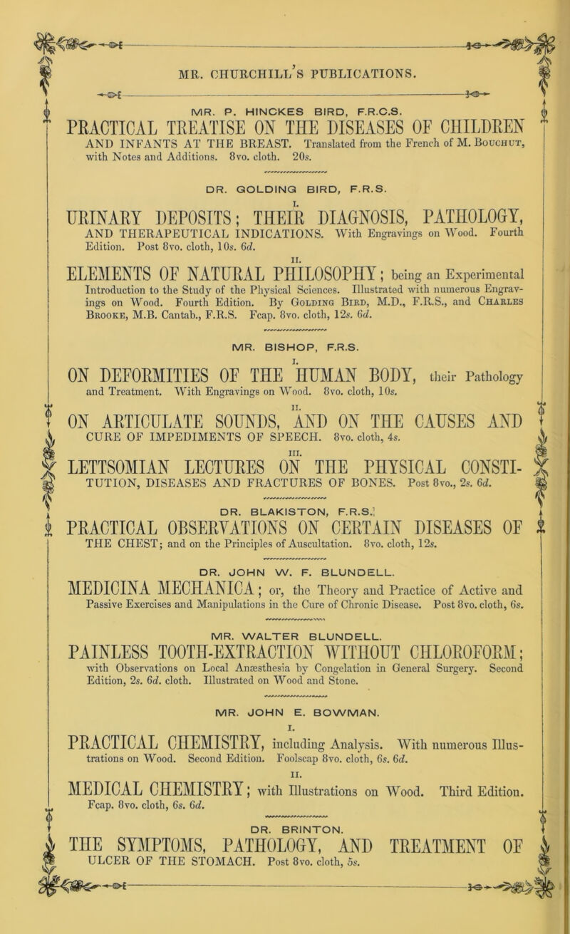 ’ -*-s>£ o MR. P. HINCKES BIRD, F.R.C.S. <j) PRACTICAL TREATISE ON THE DISEASES OF CIIILDREN  AND INFANTS AT THE BREAST. Translated from the French of M. Bouchut, with Notes and Additions. 8vo. eloth. 20s. DR. GOLDING BIRD, F.R.S. UßlNABY DEPOSITS; THEIlt DIAGNOSIS, PATII0L0GY, AND THERAPEUTICAL INDICATIONS. With Engravings on Wood. Fourth Edition. Post 8vo. cloth, 10s. 6d. ELEMENTS OF NATURAL PHILOSOPH!; being an Experimental Introduction to the Study of the Physical Sciences. Illustrated with numerous Engrav- ings on Wood. Fourth Edition. By Golding Bird, M.D., F.R.S., and Charles Brooke, M.B. Cantah., F.R.S. Fcap. 8vo. cloth, 12s. 6cZ. MR. BISHOP, F.R.S. ON DEFORMITIES OF THE HUMAN BODY, their Pathoiogy and Treatment. With Engravings on Wood. 8vo. cloth, 10s. ON ARTICULATE SOUNDS, AND ON THE CAUSES AND CURE OF IMPEDIMENTS OF SPEECH. 8vo. cloth, 4s. nr. LETTSOMIAN LECTURES ON THE PHYSICAL C0NSTI- TUTION, DISEASES AND FRACTURES OF BONES. Post 8to., 2s. 6d. DR. BLAKISTON, F.R.S.; PRACTICAL 0BSERYATI0NS ON CERTAIN DISEASES OF THE CHEST; and on the Principles of Auscultation. 8vo. cloth, 12s. DR. JOHN W. F. BLUNDELL. MEDICINA MECHANICA; or, the Theory and Practice of Active and Passive Exercises and Manipulations in the Cure of Chronic Disease. Post 8vo. cloth, 6s. MR. WALTER BLUNDELL. PAINLESS T00TH-EXTRACTI0N WITHOUT CHLOROFORM; with Observations on Local Anaesthesia by Congelation in General Surgery. Second Edition, 2s. 6d. cloth. Illustrated on Wood and Stone. MR. JOHN E. BOWMAN. I. PRACTICAL CHEMISTRY, including Analysis. With numerous Illus- trations on Wood. Second Edition. Foolscap 8vo. cloth, 6s. 6d. ii. MEDICAL CHEMISTRY; with Illustrations on Wood. Third Edition. Fcap. 8vo. cloth, 6s. Gd. DR. BRINTON. THE SYMPTOMS, PATH0L0GY, AND TREATMENT OF ULCER OF THE STOMACH. Post 8vo. cloth, 5s. -o-t