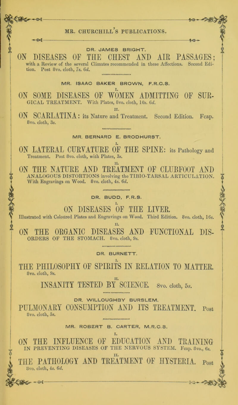 *©- mr. churchill’s PUBLICATIONS. —c>[ DR. JAMES BRIGHT. ON DISEASES OF THE CHEST AND AIR PASSAGES; with a Review of the several Climates recommended in these Affections. Second Edi- tion. Post 8vo. cloth, 7s. 6d. WWWVWVWVWWAlWk* MR. ISAAC BAKER BROWN, F.R.C.S. ON SOME DISEASES OF WOMEN ADMITTING OF SUR- GICAL TREATMENT. With Plates, 8vo. cloth, 10s. Gd. ix. ON SCARLATINA : its Nature and Treatment. Second Edition. Fcap. 8vo. cloth, 3s. MR. BERNARD E. BRODHURST. ON LATERAL CURYATÜRE OF THE SPINE: its Pathobgy and Treatment. Post 8vo. cloth, with Plates, 3s. ON THE NATURE AND TREATMENT OF CLUBFOOT AND ANALOGOUS DISTORTIONS involving the TIBIO-TAltSAL ARTICULATION. With Engravings on Wood. 8vo. cloth, 4s. Gd. DR. BUDD, F.R.S. ON DISEASES OF TnE LIYER. Illustrated with Coloured Plates and Engravings on Wood. Third Edition. 8vo. cloth, 16s. ii. ON THE 0RGANI0 DISEASES AND EUNCTIONAL DIS- ORDERS OF TIIE STOMACH. 8co. cloth, 9s. /VNWASVWVt WWVtAWWt DR. BURNETT. THE PHILOSOPHY OF SPIRITS IN RELATION TO MATTER. 8vo. cloth, 9s. INSANITY TESTED BY'SCIENCE. 8vo. cloth, 5,. DR. WILLOUGHBY BURSLEM. PULMONARY CONSUMPTION AND ITS TREATMENT. Post 8vo. cloth, 5s. MR. ROBERT B. CARTER, M.R.C.S. I. ON THE INFLÜENCE OF EDÜCATION AND TRAINING IN PREVENTINU DISEASES OF THE NERVOUS SYSTEM. Fcap. 8io„ 6,. TIIE PATHOLOGY AND TREATMENT OF IIYSTERIA. post 8vo. cloth, 4s. Gd.