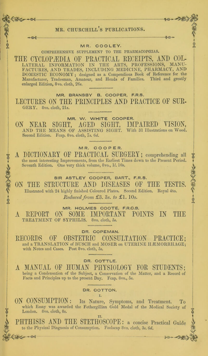 to MR. CHURCHILL S PUBLICATIONS. -*e- — MR. COOLEY. COMPREIIENSIVE SUPPLEMENT TO THE PITARMACOPCEIAS. THE CYCLOPiEDIA OF PEACTICAL EECEIPTS, AND COL- LATERAL INFORMATION IN THE ARTS, PROFESSIONS, MANU- FACTURES, AND TRADES, INCLUDING MEDICINE, PIIARMACY, AND DOMESTIC ECONOMY ; dcsigned as a Compendious Book of Reference for the Manufacturer, Tradesman, Amateur, and Heads of Families. Third and greatly enlarged Edition, 8vo. cloth, 26s. MR. BRANSBY B. COOPER, F.R.S. LECTURES ON THE PRINCIPLES AND PRACTICE OF SÜR- GERY. 8vo. cloth, 21s. MR. W. WHITE COOPER. ON NEAR SIGHT, AGED SIGIIT, IMPAIRED VISION, AND THE MEANS OF ASSISTING SIGHT. With 31 Illustration, on Wood. Second Edition. Fcap. 8vo. cloth, 7s. 6d. MR. COOPER. A DICTIONAEY OF PEACTICAL SUEHEEY; comprehending all the most interesting Improyements, from the Earliest Times down to the Present Period. Seventh Edition. One very thick volume, 8vo., 1/. 10s. W^WAVVW».' VtVWMVX SIR ASTLEY COOPER, BART., F.R.S. ON THE STRUCTURE AND DISEASES OF TIIE TESTIS. Illustrated with 24 highly finished Coloured Plates. Second Edition. Royal 4to. Reducedfrom £3. 3s. to £l. 10s. MR. HOLMES COOTE, F.R.C.S. A EEPOET ON SOME IMPOETANT POINTS IN THE TREATMENT OF SYPHILIS. 8vo. cloth, 5s. DR. COPEMAN. RECORDS OF OBSTETRIC C0NSULTATI0N PRACTICE; and a TRANSLATION of BUSCH and MOSER on UTERINE ILEMÜRRHAGE; with Notes and Cases. Post 8vo. cloth, 5s. DR. COTTLE. A MANUAL OF HUMAN PHYSI0L0GY FOR STÜDENTS; being a Condensation of the Subject, a Conservation of the Matter, and a Record of Facts and Principles up to the present Day. Fcap. 8vo., 5s. DR. COTTON. I. ON CONSUMPTION: Its Nature, Symptoms, and Treatment. To which Essay was awarded the Fothergillian Gold Medal of the Medical Society of London. 8vo. cloth, 8s. PHTHISIS AND THE STETHOSCOPE: a concise Practical Guide to the Physical Diagnosis of Consumption. Foolscap 8vo. cloth, 3s. 6d. l» Jo—