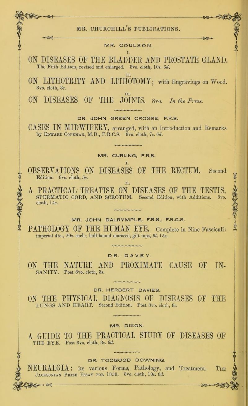 -©f- -50- -©£- IC* MR. COULSON. ON DISEASES OE THE DT,ADDER AND PROSTATE 6LAND. The Fifth Edition, revised and enlarged. 8vo. cloth, 10s. 6d. ON LITHOTRITY AND LITHOTOMY; with Engravings Oil Wood. 8vo. cloth, 8s. III. ON DISEASES OE TIIE JOINTS. 8vo. inthePren. DR. JOHN GREEN CROSSE, F.R.S. CASES IN MIDWIFERY, arranged, with an Introduction and Remarks by Edward Copeaian, M.D., F.R.C.S. 8vo. cloth, 7s. 6d. MR. CURLING, F.R.S. OBSERYATIONS ON DISEASES OF THE RECTUM. Second Edition. 8vo. cloth, 5s. A PRACTICAL TREATISE ON DISEASES OF THE TESTIS, SPERMATIC CORD, AND SCROTUM. Second Edition, with Additions. 8vo. cloth, 14s. MR. JOHN DALRYMPLE, F.R.S., F.R.C.S. PATHOLOGrY OF THE HUMAN EYE. Complete in Nine Fasciculi: imperial 4to., 20s. each; half-bound morocco, gilt tops, 91. 15s. DR. D A V E Y. ON THE NATURE AND PROXIMATE CAUSE OF IN- SANITY. Post 8vo. cloth, 3s. DR. HERBERT DAVIES. ON TIIE PHYSICAL DIAGNOSE OF DISEASES OF THE LUNGS AND HEART. Second Edition. Post 8vo. cloth, 8s. MR. DIXON. A GUIDE TO TnE PRACTICAL STUDY OF DISEASES OF THE EYE. Post 8vo. cloth, 8s. 6<i. DR. TOOGOOD DOWNING. NEURALGIA: Its various Forms, Patkology, and Treatment. Jacksonian Prize Essay for 1850. 8vo. cloth, 10s. 6d.