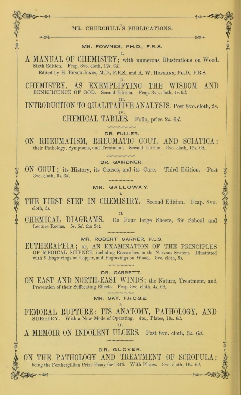 -+3r- f <b MR. CHURCHILL S PUBLICATIONS. -s^- -*e- MR. FOWNES, PH. D., F.R.S. I. A MANUAL OF CHEMISTRY; with numerous Illustrations on Wood. Sixth Edition. Fcap. 8vo. clotli, 12s. Gd. Edited by H. Benoe Jones, M.D., F.R.S., and A. W. IIofmann, Ph.D., F.R.S. CHEMISTRY, AS EXEMPLIFYING THE WISDOM AND BENEFICENCE OF GOD. Second Edition. Fcap. 8vo. cloth, 4s. 6d. in. INTRODUCTION TO QUALITATIVE ANALYSIS. Post 8vo. cloth, 2*. IV. CHEMICAL TABLES. Folio, price 2s. 6d. V VWW/VWWWWVte WWW DR. FÜLLER. ON RHEUMATISM, RHEUMATIC GOUT, AND SCIATICA; their Pathology, Symptoms, and Treatment. Second Edition. 8vo. cloth, 12s. Gd. \WWWW\\^WkAVWWN DR. GAIRDNER. t ON GOUT; its History, its Causes, and its Cure. Third Edition. Post T 8vo. cloth, 8s. Gd. || MR. GALLOWAY. i THE EIEST STEP IN CHEMISTRY. Second Edition. Fcap. 8vo. |j cloth, 5s. ii. i CHEMICAL DIAGEAMS. On Four large Sheets, for School and Lecture Rooms. 5s. 6d. the Set. MR. ROBERT GARNER, F.L.S. EUTHERAPEIA; or, an examination of the principles OF MEDICAL SCIENCE, including Researches on the Nervous System. Illustrated with 9 Engravings on Copper, and Engravings on Wood. 8vo. cloth, 8s. DR. GARRETT. ON EAST AND NORTH-EAST WINDS; the Nature, Treatment, and Prevention of their Suffocating Effects. Fcap. 8vo. cloth, 4s. Gd. MR. GAY, F.R.C.S.E. I. FEMOEAL EUPTUEE: ITS ANATOMY, PATHOLOGY, AND SURGERY. With a New Mode of Operating. 4to., Plates, 10s. 6d. II. A MEMOIE ON INDOLENT ULCEES. Post 8vo. cloth, 3*. M. D R. GLOVER. ON TUE PATHOLOGY AND TEEATMENT OF SCROFULA; heing the Forthergillian Prize Essay for 184t>. With Plates. 8vo. cloth, 10s. Gd.