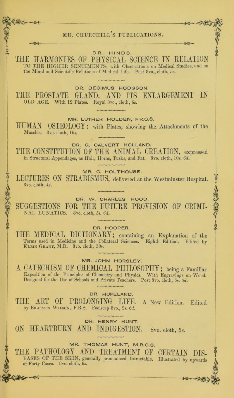 -©*- THE HARMONIES OF PHYSICALSSCIENCE IN RELATION TO THE HIGHER SENTIMENTS; with Observations on Medical Studies, and on j tbe Moral and Scientific Relations of Medical Life. Post 8vo., clotb, 5s. DR. DECIMUS HODGSON. THE PROSTATE GLAND, AND ITS ENLARGEMENT IN OLD AGE. With 12 Plates. Royal 8vo., cloth, 6s. MR. LUTHER HOLDEN, F R.C.S. HUMAN 0STE0L0GY ! with Plates, showing the Attachments of the Muscles. 8vo. cloth, lös. DR. G. CALVERT HOLLAND. THE CONSTITUTION OF TUE ANIMAL CREATION, expressed in Structural Appendages, as Hair, Horns, Tusks, and Fat. 8vo. cloth, 10s. Gd. MR. C. HOLTHOUSE. LECTURES ON STRABISMUS, delivcred at the Westminster Hospital. 8vo. cloth, 4s. DR. W. CHARLES HOOD. SUGGESTIONS FOR THE FUTURE PROVISION OF CRIMI- NAL LUNATICS. 8vo. cloth, 5s. 6d. DR. HOOPER. TÜE MEDICAL DICTIONARY; containing an Explanation of the Terms used in Medicine and the Collateral Sciences. Eighth Edition. Edited by Klein Grant, M.D. 8vo. cloth, 30s. MR. JOHN HORSLEY. A CATECHISM OF CHEMICAL PHIL0S0PHI; bring a Familiär Exposition of the Principles of Chemistry and Physics. With Engravings on Wood. Designed for the Use of Schools and Private Teachers. Post 8vo. cloth, 6s. 6d. DR. HUFELAND. THE ART OF PROI.ONGING LIFE. A New Edition. Edited by Erasmus Wilson, F.R.S. Foolscap 8vo., 2s. 6d. DR. HENRY HUNT. ON IIEARTBURN AND INDIGESTION. 8vo. cloth, 6s. MR. THOMAS HUNT, M.R.C.S. THE PATII0L0GY AND TREATMENT OF CERTAIN DIS- EASES OF THE SKIN, generally pronounced Intractable. Illustrated by upwards of Forty Cases. 8vo. cloth, 6s. y/