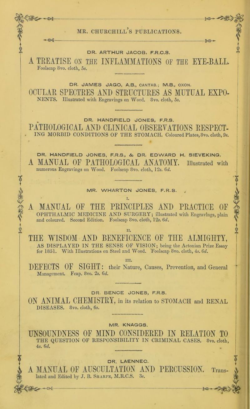 0 -©*- DR. ARTHUR JACOB, F.R.C.S. A TREATISE ON THE INFLAMMATIONS OF THE EYE-BALL. Foolscap 8vo. cloth, 5s. i f 1 2 DR. JAMES JAGO, A.B., CANTAB.; M.B., OXON. OCITLAK SPECTRES AND STRITCTURES AS MUTUAL EXPO- NENTS. Illustrated with Engravings on Wood. 8vo. cloth, 5s. DR. HANDFIELD JONES, F.R.S. PATHOLOGICAL AND CLI.NICAL OBSERVATIONS RESPECT- ING MORBID CONDITIONS OF THE STOMACH. Coloured Plates, 8vo. cloth, 9s. DR. HANDFIELD JONES, F.R.S, &. DR. EDWARD H. SIEVEKING. A MANUAL OF PATHOLOGICAL ANATOMY. illustrated with numerous Engravings on Wood. Foolscap 8vo, cloth, 12s. 6d. MR. WHARTON JONES, F.R.S. , l. A MANUAL OF THE PEINCIPLES AND PRACTICE OF OPHTHALMIC MEDICINE AND SURGERY; illustrated with Engravings, plain and coloured. Second Edition. Foolscap 8vo. cloth, 12s. 6d. n. THE WISDOM AND BENEFICENCE OF THE ALMIGHTY, AS DISPLAYED IN THE SENSE OF VISION; being tlie Actonian Prize Essay for 1851. With Illustrations on Steel and Wood. Foolscap 8vo. cloth, 4s. 6d. m. DEFECTS OF SIGHT : their Nature, Causes, Preventiofl, and General Management. Fcap. 8vo. 2s. 6d. (i DR. BENCE JONES, F.R.S. ON ANIMAL CHEMISTRY, in its relation to STOMACH and RENAL DISEASES. 8vo. cloth, 6s. MR. KNAGGS. UNSOUNDNESS OF MIND CONSIDERED IN RELATION TO THE QUESTION OF RESPONSIBILITY IN CRIM1NAL CASES. 8vo. cloth, 4s. 6d. DR. LAENNEC. I A A MANUAL OF AUSCULTATION ANI) PERCUSSION. Trans- ® lated and Edited hy J. B. Sharpe, M.R.C.S. 3s,