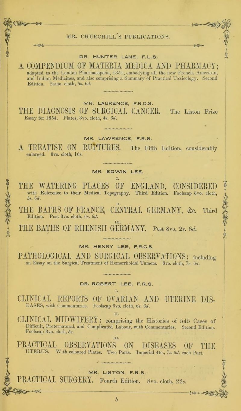 CD>£ DR. HUNTER LANE, F.L.S. A COMPENDIÜM OF MATEEIA MEDICA AND PHARMACY; adapted to the London Phamiacopoeia, 1851, embodying all the new French, American, and Indian Medicines, and also comprising a Summary of Practical Toxicology. Second Edition. 24mo. cloth, 5s. Gd. <vwvw\ v\v\vww\ MR. LAURENCE, F.R.C.S. THE DIAGNOSIS OF SURGICAL CANCER. The Listen Prize Essay for 1854. Plates, 8vo. cloth, 4s. 6d. MR. LAWRENCE, F.R.S. A TREATJSE ON RUPTURES. The Fifth Edition, considerably enlarged. 8vo. cloth, lös. WVVWMVVVWVV V A\V> MR. EDWIN LEE. I. THE WATERING PLACES OF ENGEAND, CONSIDERED f with Reference to their Medical Topography. Third Edition. Foolscap 8vo. cloth, . 5s. Gd. \> ii. THE BATIIS OF FRANCE, CENTRAL GERMANY, &c. Third Edition. Post 8vo. cloth, 6s. 6d. in. THE RATHS OF RHENISTI GERMANY. Post 8vo. 2,. 6d. V MR. HENRY LEE, F.R.C.S. PATIIOLOGICAL AND SURGICAL ORSERVATIONS; incinding an Essay on the Surgical Treatment of Hemorrhoidal Tumors. 8vo. cloth, 7s. Gd. DR. ROBERT LEE, F.R.S. CLINICAL REPORTS OF OVARIAN ANI) UTERINE DIS- EASES, with Commentaries. Foolscap 8vo. cloth, 6s. Gd. ii. CLINICAL MIDWIFERY: comprising the Histories of 545 Cases of Difficult, Preteraatural, and Complicated Labour, with Commentaries. Second Edition. Foolscap 8vo. cloth, 5s. iii. PRACTICAL OBSERVATIONS ON DISEASES OF THE UI ER US. \V ith coloured Plates. T wo Parts. Imperial 4to., 7 s. Gd. euch Part. V.WVWVWW WWVV VW« MR. LISTON, F.R.S. PRACTICAL SURGERY. Fourth Edition. 8vo. cloth, 22s. s* — 3-e— ? 4 V