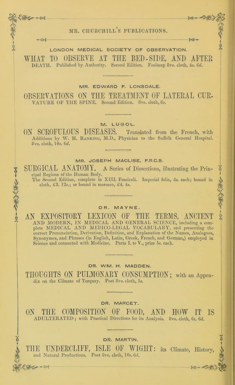 c V f i 3<>— ME. CHURCHILL S PUBLICATIONS. 30- — LONDON MEDICAL SOCIETY OE OBSERVATION. WIIAT TO OBSERYE AT TIIE BED-SIDE, AND AFTER DEATH. Published by Autliority. Second Edition. Foolscap 8vo. clotb, 4s. Gd. vwwwvk vwwAWkuw MR. EDWARD F. LONSDALE. OBSERYATIONS ON TIIE TREATMENT OE LATERAL CUR- YATURE OF THE SPINE. Second Edition. 8vo. cloth, 6s. M. LUG OL. ON SCROFULOUS DISEASES. Translated from the Frencli, with Additions by W. H. Ranking, M.D., Physician to the Suffolk General Hospital. 8vo. cloth, 10s. Gd. MR. JOSEPH MACLISE, F.R.C.S. SURGICAL ANATOMY. A Series of Dissections, illustrating the Prin- 0 cipal Regions ofthe Human Body. The Second Edition, complete in XIII. Fasciculi. Imperial folio, 5s. each; bound in A cloth, £3. 12s.; or bound in morocco, £4. 4s. VV\\WVVVVWIA^\WWN\% DR. M A Y N E . AN EXFOSITORY LEXICON OF THE TERMS, ANCIENT 1 AND MODERN, IN MEDICAL AND GENERAL SCIENCE, including a com- plete MEDICAL AND MEDICO-LEGAL VOCABULARY, and presenting the correct Pronunciation, Derivation, Definition, and Explanation of the Names, Analogues, Synonymes, and Phrases (in English, Latin, Greek, French, and German,) employed in Science and connected with Medicine. Parts I. to V., price 5s. each. WV\ v\\\ v\wwv\v\ v\w DR. WM. H. MADDEN. THOÜGHTS ON PULMONARY CONSUMPTION; with an Appen- dix on the Climate of Torquay. Post 8vo. cloth, 5s. DR. MARCET. DR. MARTIN. ON TnE COMPOSITION OF FOOD, AND HOW IT IS ADULTERATED ; with Practical Directions for its Analysis. 8vo. cloth, 6s. 6tf. THE UNDERCLIFF, ISLE OF WIGHT: it» Climate, History, A and Natural Productions. Post 3vo. cloth, 10s. Gd. -*e-—5®»