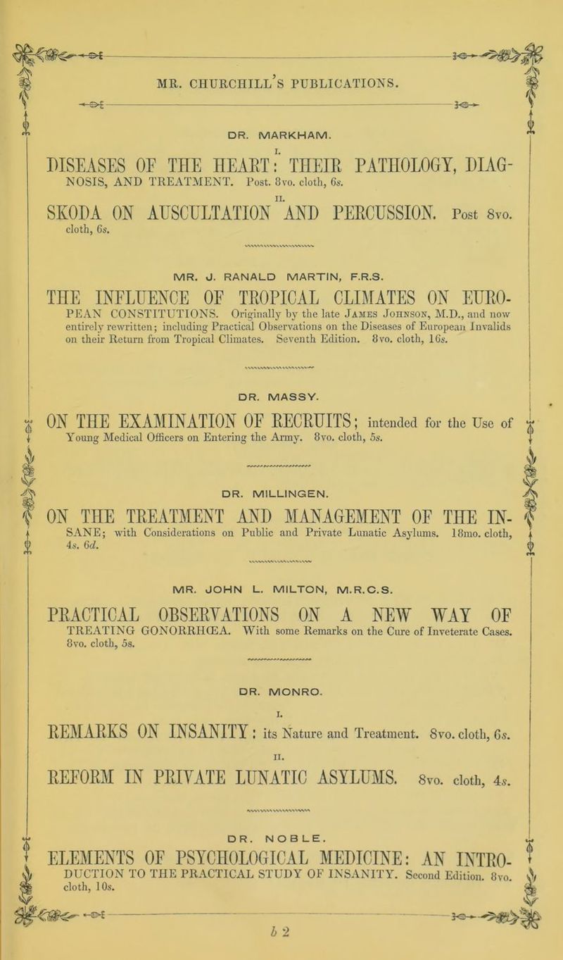 * MR. CHURCHILL S PUBLICATIONS. le- DR. MARKHAM. A DISEASES OF THE HEART: THEIß PATnOLOGY, DIAG- NOSIS, AND TREATMENT. Post. 8vo. cloth, 6s. SKODA OH AUSCULTATION ”AND PERCUSSIOH. Post 8vo. cloth, 6s. WW*/V VVWkVVV<.\WWW MR. J. RANALD MARTIN, F.R.S. THE IHFLUEHCE OE TROPICAL CLIMATES OH EURO- PEAN CONSTITUTIONS. Originally by the late James Johnson, M.D., and now entirely rewritten; including Practical Observations on the Diseases of European Invalids on their Return from Tropical Climates. Seventh Edition. 8vo. cloth, 16s. IVWVWIWVW >AVMV\W» DR. MASSY. ON THE EXAMINATION OF RECRUITS; intended foi- the üse of Young Medical Officers on Entering the Army. 8vo. cloth, 5s. V A i DR. MILLINGEN. f OH THE TREATMEHT AHD MANAGEMENT OE THE IH- f SANE; with Considerations on Public and Private Lunatic Asylums. 18rao. cloth, i 4s. 6d. & MR. JOHN L. MILTON, M.R.C.S. PRACTICAL OBSERYATIOHS OH A HEW WAY OF TREATING GONORRIICEA. With some Remarks on the Cure of Inveterate Cases. 8vo. cloth, 5s. DR. MONRO. REMARKS OH IHSAHITY: its Nature and Treatment. 8vo. cloth, Gs. ii. BEFOEM IN PRIVATE LIINATIO ASYLUMS. «TO. cloth, 4*. *lW> WM WWW'WW DR. NOB LE. ELEMEHTS OF PSYCHOLOGICAL MEDICIHE: AH IHTRO- DUCTION TO THE PRACTICAL STUDY OF INSANITY. Second Edition. 8vo. v\ R0- ? cloth, 10s. ■ 4 2