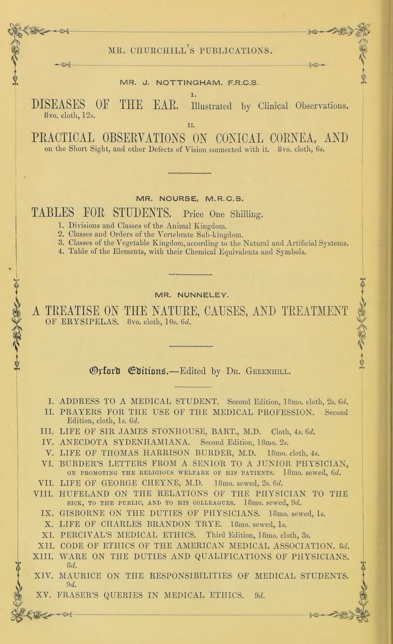 -©* MR. J. NOTTINGHAM. F.R.C.S. I. FS- DISEASES OF TIIE EAR. lllustrated by Clinical Observatious. 8vo. clotli, 12s. II. PRACTIOAL OBSERVATIONS ON CONICAL CORNEA, AND on the Short Sight, and other Defects of Vision connected with it. 8vo. cloth, 6s. MR. NOURSE, M.R.C.S. TABLES FOR STUDENTS. rrioe One Shilling. 1. Divisions and Classes of the Animal Kingdom. 2. Classes and Orders of the Vertebrate Sub-kingdom. 3. Classes of the Vegetable Kingdom, according to the Natural and Artificial Systems. 4. Table of the Elements, with their Chemical Equivalents and Symbols. MR. NUNNELEY. I A TREATISE ON THE NATURE, CAUSES, AND TREATMENT OF ERYSIPELAS. 8vo. cloth, 10s. 6c?. & f (©jrforti Ctitttons'.—Edited by Dr. Greenhill. I. ADDRESS TO A MEDICAL STUDENT. Second Edition, 18mo. cloth, 2s. 6c?. II. PRAYERS FOR THE USE OF THE MEDICAL PROFESSION. Second Edition, cloth, ls. 6c?. III. LIFE OF SIR JAMES STONIiOUSE, BART., M.D. Cloth, 4s. 6c?. IV. ANECDOTA SYDENHAMIANA. Second Edition, 18mo. 2s. V. LIFE OF THOMAS HARRISON BURDER, M.D. 18mo. cloth, 4s. VI. BURDER’S LETTERS FROM A SENIOR TO A JUNIOR PHYSICIAN, ON PROMOTING THE RELIGIOUS WELFARE OF HIS PATIENTS. 18mo. sewed, 6d. VII. LIFE OF GEORGE CIIEYNE, M.D. 18mo. sewed, 2s. 6d. VIII. HUFELAND ON THE RELATIONS OF THE PHYSICIAN TO THE SICK, TO THE PUBLIC, AN» TO HIS COLLEAGUES. 18m0. sewed, 9c?. IX. GISBORNE ON THE DUTIES OF PHYSICIANS. 18mo. sewed, ls. X. LIFE OF CHARLES BRANDON TRYE. 18mo. sewed, ls. XI. PERCIVAL’S MEDICAL ETIIICS. Third Edition, 18mo. cloth, 3s. XII. CODE OF ETIJICS OF THE AMERICAN MEDICAL ASSOCIATION. 8c?. XIII. WARE ON THE DUTIES AND QUALIFICATIONS OF PHYSICIANS. 8c?. XIV. MAURICE ON TIIE RESPONSIBILITIES OF MEDICAL STUDENTS. 9c?. XV. FRASER’S QUERIES IN MEDICAL ETIIICS. 9c?.