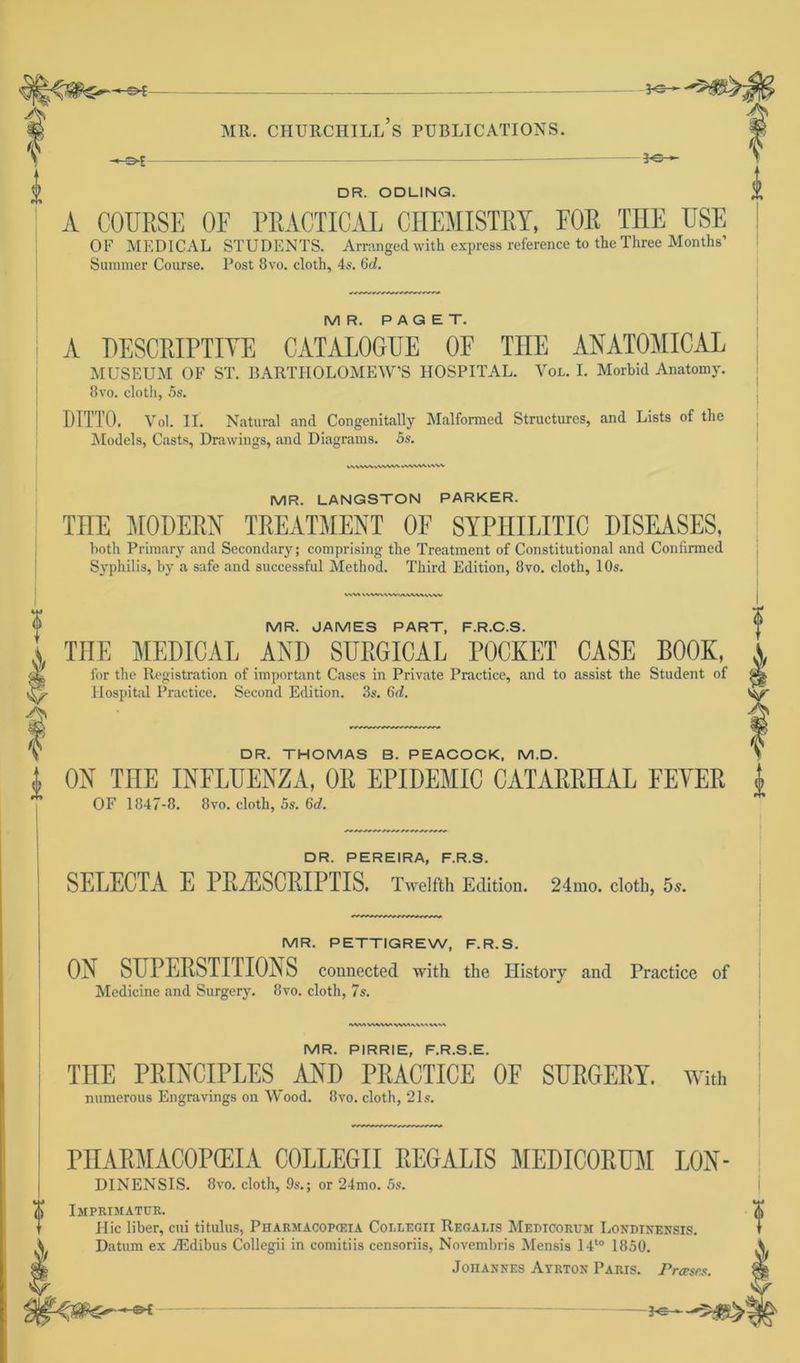 PS— f MR. CHURCHILL S PUBLICATIONS. DR. ODUNG. A COURSE OF PRACTIOAL CHEMISTRY, FOR THE USE OF MEDICAL STUDENTS. Arranged with express reference to the Three Months’ Summer Course. Post 8vo. cloth, 4s. 6c?. y D MR. PAGET. A DESCKIPTIVE CATALOGUE OE THE ANATOMICAL MUSEUM OF ST. BARTIIOLOMEW’S HOSPITAL. Yol. I. Morbid Anatomy. 8vo. cloth, 5s. DITTO. Vol. II. Natural and Congenitally Malformed Structures, and Lists of the Models, Casts, Drawings, and Diagrams. 5s. MR. LANGSTON PARKER. TnE MODERN TREATMENT OF SYPniLITIC DISEASES, both Primary and Secondary; comprising the Treatment of Constitutional and Confirmed Syphilis, by a safe and successful Method. Third Edition, 8vo. cloth, 10s. WW VWVVVWUWWWWV DR. THOMAS B. PEACOCK, M.D. MR. JAMES PART, F.R.C.S. TUE MEDICAL ANI) SITRGICAL POCKET CASE BOOK, for the Registration of important Cases in Private Practice, and to assist the Student of Ä Hospital Practice. Second Edition. 3s. 6c?. V/ ON THE INFLUENZA, OR EPIDEMIC CATARRHAL FEVER j. OF 1847-8. 8vo. cloth, 5s. 6c?, DR. PEREIRA, F.R.S. SELECTA E PRiESCEIPriS. Twelfth Edition. 24mo. cloth, 5s. MR. PETTIGREW, F.R.S. ON SHPEESTITIONS connected with the Ilistory and Practice of Medicine and Surgery. 8vo. cloth, 7s. MM VWW» WWW MR. PIRRIE, F.R.S.E. TUE PRINCIPLES AND PRACTICE OF SURGERY. With numerous Engravings on Wood. 8vo. cloth, 21s. PIIAPMACOPGEIA COLLEGII PEGALIS MEDICORUM LON- DINENSIS. 8vo. cloth, 9s.; or 24mo. 5s. (jj Imprimatur. Hic über, cui titulus, Pharmacopceia Collegii Regalis Medicorum Londinensis. Datum ex iEdibus Collegii in comitiis censoriis, Novembris Mensis 14t0 1850. Johannes Ayrton Paris. Präses. *