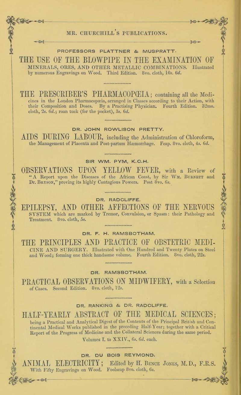 — *S- 0 PROFESSORS PLATTNER &c MUSPRATT- THE USE OE THE BLOWPIPE IN THE EXAMINATION OF MINERALS, ORES, AND OTIIEIt METALLIC COMBINATIONS. Illiutrated by numerous Engravings on Wood. Third Edition. 8vo. cloth, 10s. Gd. THE PRESCRIBER’S PHARMACOPCEIA; containing all the Medi- cines in the London Pharmacopoeia, arranged in Classes according to their Action, with their Composition and Doses. By a Practising Physician. Fourth Edition. 32mo. cloth, 2s. Oc/.; roan tuck (for the pocket), 3s. Gd. DR. JOHN ROWLISON PRETTY. AIDS DÜRING LABOUR, including the Administration of Chloroform, the Management of Placenta and Post-partum Haemorrhage. Fcap. 8vo. cloth, 4s. Gd. SIR WM. PYM, K.C.H. OBSERYATIONS UPON YELLOW FEYER, with a Review of “A Report upon the Diseases of the African Coast, by Sir Wh. Büknett and Dr. Bryson,” proving its highly Contagious Powers. Post 8vo. 6s. IWMWVA WVMWS’N/WV» DR. RADCLIFFE. EPILEPSY, AND OTLIER AFFECTIONS OF THE NERYOUS SYSTEM which are marked by Tremor, Convulsion, or Spasm: their Pathology and Treatment. 8vo. cloth, 5s. DR. F. H. RAMSBOTHAM. THE PRINCIPLES AND PRACTICE OF OBSTETRIC MEDI- CINE AND SURGERY. Illustrated with One Hundred and Twenty Plates on Steel and Wood; forming one thick handsome volume. Fourth Edition. 8vo. cloth, 22s. DR. RAMSBOTHAM. PRACTICAL OBSERYATIONS ON MIDTVIFERY, with a Seiection of Cases. Second Edition. 8vo. cloth, 12s. DR. RANKING & DR. RADCLIFFE. IIALF-YEARLY ABSTRACT OF TIIE MEDICAL SCIENCES; being a Practical and Analytical Digest of the Contents of the Principal British and Con- tinental Medical Works published in the preceding Half-Year; together with a Critical Report of the Progress of Medicine and the Collateral Sciences during the same period. Volumes I. to XXIV., 6s. 6d. each. DR. DU BOIS REYMOND. & ANIMAL ELECTRICITY; Edited by H. Bence Jones, M.D., F.R.S. With Fifty Engravings on Wood. Foolscap 8vo. cloth, 6s. *