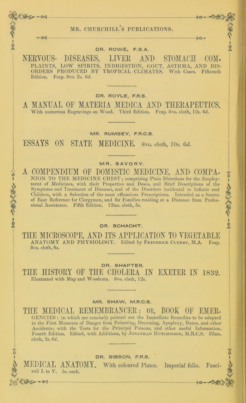 Ae- MR. CHURCHILL S PUBLICATIONS. -€►£ V f DR. ROWE, F.S.A. NERYOUS- DISEASES, LIYER ANI) STOMACH COM- PLAINTS, LOW SPIRITS, INDIGESTION, GOUT, ASTHMA, AND DIS- ORDERS PllODUCED BY TROP1CAL CLIMATES. With Cases. Fifteenth Edition. Fcap. 8vo. 2s. (kl. WWWVWVVWVVW« MW DR. ROYLE, F.R.S. A MANUAL OE MATERIA MEDICA AND THERAPEUTICS. With numerous Engravings on Wood. Third Edition. Fcap. 8vo. cloth, 12s. 6<L MR. RUMSEY, F.R.C.S. ESSAYS ON STATE MEDICINE. 8v0. cloth, 10«. ad. MR. SAVORY. A COMPENDIHM OF DOMESTIC MEDICINE, AND COMPA- NION TO THE MEDICINE CHEST; comprising Plain Directions for the Employ- ment of Medicines, with their Properties and Doses, and Brief Descriptions of the Symptoms and Treatment of Diseases, and of the Disorders incidental to Infants and Children, with a Selection of the most efficacious Prescriptions. Intended as a Source of Easy Reference for Clergymen, and for Famdies residing at a Distance from Profes- sional Assistance. Fifth Edition. 12mo. cloth, 5s. DR. SCHACHT. TUE MICROSCOPE, AND ITS APPLICATION TO YEGETABLE ANATOMY AND PHYSIOLOGY. Edited by Frederick Currey, M.A. Fcap. 8vo. cloth, 6s. DR. SHAPTER. TIIE IIISTOKY OF THE CHOLERA IN EXETER IN 1832. Illustrated with Map and Woodcuts. 8vo. cloth, 12s. -MWVVWVVWWV M'AM 11 DR. SIBSON, F.R.S. N MEDICAL ANATOMY. With coloured Plates. Imperial folio. Fasci- culi I. to V. 5s. each. MR. SHAW, M.R.C.S. THE MEDICAL REMEMBRANCER; 011, BOOK OE EMER- GENCIES : in which are concisely pointed out the Immediate Remedies to be adopted in the First Moments of Danger from Poisoning, Drowning, Apoplexy, Burns, and other Accidents; with the Tests for the Principal Poisons, and other useful Information. Fourth Edition. Edited, with Additions, by Jonathan Hutchinson, M.R.C.S. 32mo. cloth, 2s. 6d. WWV\W WW WW VVW> *e— —©i