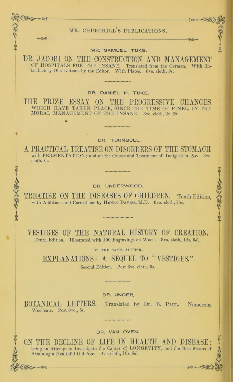— <—y r ^ vL'' t ‘ — «V f ^ >i't - 3-s- MR. CHURCHILL S PUBLICATIONS. 3-s- MR. SAMUEL TUKE. DR. JACOBI ON TIIE CONSTRUCTION AND MANAGEMENT OF HOSPITALS FOR THE INSANE. Translated from the German. With In- troductory Observations by the Editor. With Plates, Ovo. cloth, 9s. DR. DANIEL H. TUKE. TUE PRIZE ESSAY ON THE PROGRESSIVE CHANGES WHICH IIAVE TAREN PLACE, SINCE THE TIME OF PINEL, IN THE MORAL MANAGEMENT OF THE INSANE. 8vo. cloth, 2s. 6d. DR. TURNBULL. A PRACTICAL TREATISE ON DISORDERS OF THE STOMACH with FERMENTATION; and on the Causes and Treatment of Indigestion, &c. 8vo. cloth, 6s. f DR. UNDERWOOD. with Additions and Corrections by Henry Davies, M.D. 8vo. cloth, 15s. -0 TREATISE ON THE DISEASES OF CHILDREN. Tenth Edition, f k VVWVt WVVWV't VVA^VWW, YESTIGES OE THE NATURAL HISTORY OF CREATION. Tenth Edition. Illustrated with 100 Engravings on Wood. 8yo. cloth, 12s. 6d. BY THE SAME AUTHOR. EXPLANATIONS: A SEQUEL TO “YESTIGES.” Second Edition. Post 8vo. cloth, 5s. DR. UNGER. BOTANICAL LETTERS. Translated by Dr. B. Paul. Numerous Woodcuts. Post 8vo., 5s. f DR. VAN OVEN. f k * ON THE DECLINE OF LIFE IN HEALTH AND DISEASE; being an Attempt to Investigate the Causes of LONGEVITY, and the Best Means of Attaining a Healthful Old Age. 8vo. cloth, 10s. 6d.