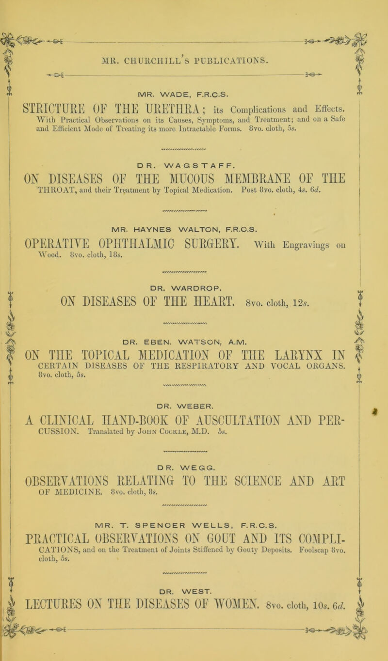 - -+-Z>1 -z>i Mil. CHURCHILL S PUBLICATIONS. MR. WADE, F.R.C.S. STRICTURE OF THE URETHRA; its Complications and Effects. With Practical Observations on its Causes, Symptoms, and Treatment; and on a Safe and Efficient Mode of Treating its rnore Intractable Forms. 8vo. cloth, 5s. f £ DR. WAGSTAFF. ON DISEASES OF THE MUCOUS MEMBRANE OF THE THROAT, and their Treatment by Topical Medication. Post 8vo. clotb, 4s. 6d. MR. HAYNES WALTON, F.R.C.S. OPERATIVE OPIITHALMIC SURGERY. wuu Engravings on Wood. 8vo. cloth, 18s. DR. WARDROP. ON DISEASES OE THE HEART. 8vo. cloth, 12 WWWV' f I DR. EBEN. WATSON, A.M. A ON THE TOPICAE MEDICATION OF THE LARYNX IN CERTAIN DISEASES OF THE RESPIRATORY AND VOCAL ORGANS 8vo. cloth, 5s. ww vwvvw> wwww DR. WEBER. A CLINICAL HAND-BOOK OF AUSCÜLTATION AND PER- CUSSION. Translated by John Cocki.e, M.D. 5s. DR. WEGG. OBSERVATIONS RELATING TO THE SCIENCE AND ART OF MEDICINE. 8vo. cloth, 8s. MR. T. SPENCER WELLS, F.R.C.S. PRACTICAL OBSERVATIONS ON GOÜT AND ITS COMPLI- CATIONS, and on the Treatment of Joints Stiffencd by Gouty Deposits. Foolscap 8vo. cloth, 5s. DR. WEST. LECTUBES ON TUE DISEASES OF WOMEN. Svo. cloth, ios. ad. £