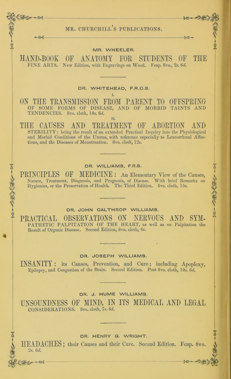 0 -LS- t MR. WHEELER. HAND-BOOK OF ANATOMY FOR STUDENTS OF THE FINE ARTS. New Edition, with Engravings on Wood. Fcap. 8vo., 2s. 6d. DR. WHITEHEAD, F.R.C.S. ON THE TRANSMISSION EROM PARENT TO OFFSPRING OF SOME FORMS OF DISEASE, AND OF MORBID TAINTS AND TENDENCIES. 8vo. cloth, 10s. 6d. THE CAUSES _ AND TREATMENT OE ABORTION AND STERILITY: being the result of an extended Practical Inquiry into the Physiological and Morbid Conditions of tbe Uterus, with reference especially to Leucorrhceal Affec- tions, and the Diseases of Menstruation. 8vo. cloth, 12s. DR. WILLIAMS, F.R.S. PRINCIPLES OE MEDICINE : An Elementaiy View of the Causes, Nature, Treatment, Diagnosis, and Prognosis, of Disease. With brief Remarks on Hygienics, or the Preservation of Health. The Third Edition. 8vo. cloth, 15s. DR. JOHN CALTHROP WILLIAMS. PRACTICAL 0BSERYATI0NS ON NERYOUS AND SYM- PATHETIC PALPITATION OF THE HEART, as well as on Palpitation the Result of Organic Disease. Second Edition, 8ro. cloth, 6s. DR. JOSEPH WILLIAMS. INSANITY: its Causes, Prevention, and Cure; including Apoplexy, Epilepsy, and Congestion of the Brain. Second Edition. Post 8vo. cloth, 10s. 6c/. DR. J. HUME WILLIAMS. UNSOUNDNESS OF MIND, IN ITS MEDICAL AND LEGAL CONSIDERATIONS. 8vo. cloth, 7s. U. yvwvv» WWVN DR. HENRY G. WRIGHT. HEADACITES ; their Causes and their Cure. Second Edition. Fcap. 8vo. 2s. 6c/. >7