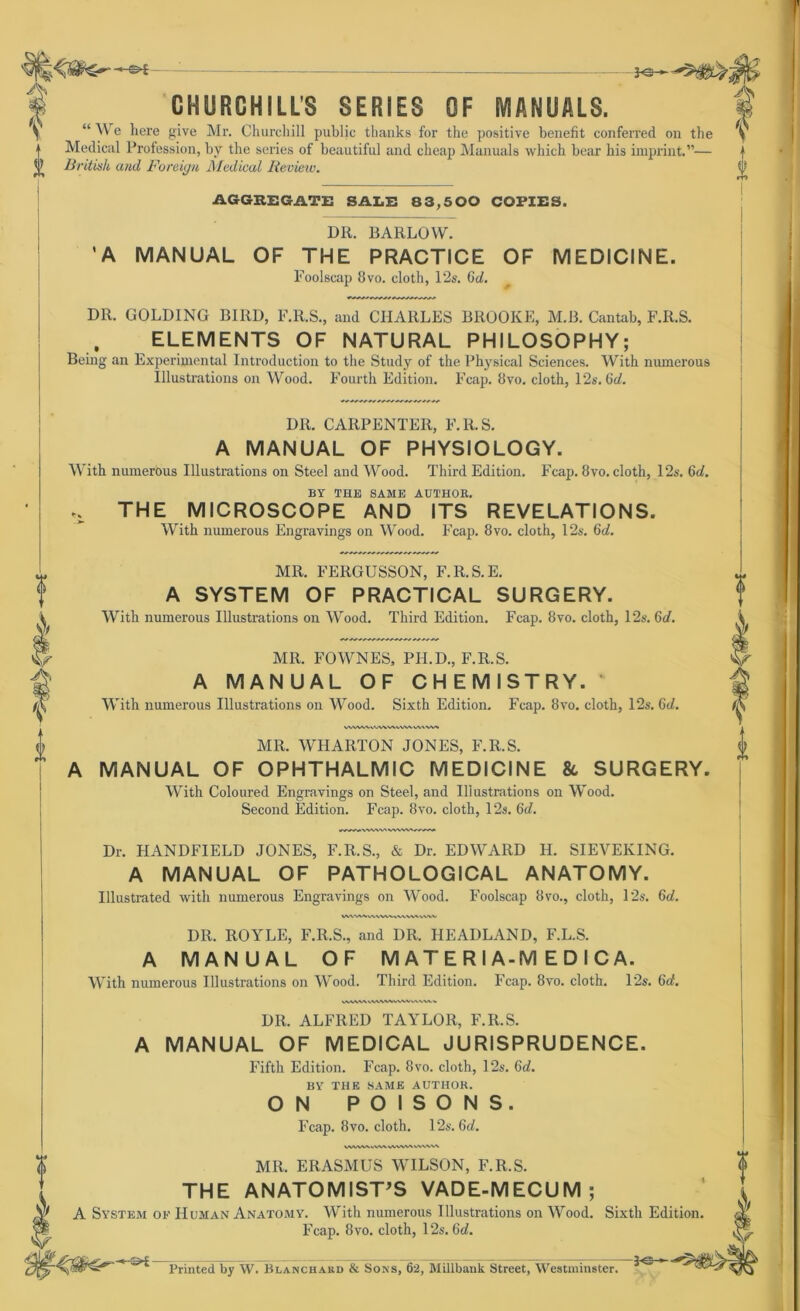 1 — — V CHURCHILLS SERIES CF MANUALS. 1 \ e here give Mr. Churchill public thanks for the positive benefit conferred on the y | Medical Profession, by the series of beautiful and cheap Manuals which bear bis imprint.”— | ^ British and Foreign Medical Iieview. § AGGREGATE SALE 83,500 COPIES. DR. BARLOW. ’A MANUAL OF THE PRACTICE OF MEDICINE. Foolscap 8vo. cloth, 12s. Gd. D11. GOLDING B1RD, F.R.S., and CHARLES BROOKE, M.B. Cantab, F.R.S. ELEMENTS OF NATURAL PHILOSOPHY; Being an Experimental Introduction to the Study of the Physical Sciences. With numerous Illustrations on Wood. Fourth Edition. Fcap. 8vo. cloth, 12s. Gd. DR. CARPENTER, F.11.S. A MANUAL OF PHYSIOLOGY. With numerous Illustrations on Steel and Wood. Third Edition. Fcap. 8vo. cloth, 12s. Gd. BY THE SAME AUTHOK. «S. THE MICROSCOPE AND ITS REVELATIONS. With numerous Engravings on Wood. Fcap. 8vo. cloth, 12s. 6d. U Ü- I 0 MR. FERGUSSON, F.R.S.E. A SYSTEM OF PRACTICAL SURGERY. With numerous Illustrations on Wood. Third Edition. Fcap. 8vo. cloth, 12s. 6d. MR. FOWNES, PII.D., F.R.S. A MANUAL OF CHEMISTRY. With numerous Illustrations on Wood. Sixth Edition. Fcap. 8vo. cloth, 12s. 6t/. vwwvvvwww>^w> MR. WHARTON JONES, F.R.S. MANUAL OF OPHTHALMIC MEDICINE 86 SURGERY. With Coloured Engravings on Steel, and Illustrations on Wood. Dr. HANDFIELD JONES, F.R.S., & Dr. EDWARD H. SIEVERING. A MANUAL OF PATHOLOGICAL ANATOMY. Illustrated with numerous Engravings on Wood. Foolscap 8vo., cloth, 12s. Gd. DR. ROYLE, F.R.S., and DR. HEADLAND, F.L.S. A MANUAL OF M AT E R I A-M E D I C A. With numerous Illustrations on Wood. Third Edition. Fcap. 8vo. cloth. 12s. Gd. DR. ALFRED TAYLOR, F.R.S. A MANUAL OF MEDICAL JURISPRUDENCE. Fifth Edition. Fcap. 8vo. cloth, 12s. Gd. BY THE SAME AUTHOK. ON POISONS. Fcap. 8vo. cloth. 12s. Gd. MII. ERASMUS WILSON, F.R.S. THE ANATOMIST’S VADE-MECUM ; A System of Human Anatomy. With numerous Illustrations on Wood. Sixth Edition. Fcap. 8vo. cloth, 12s. Gd. *rt- Printed by W. Blanchard & Sons, 62, Millbank Street, Westminster. 3o- 30—'e*