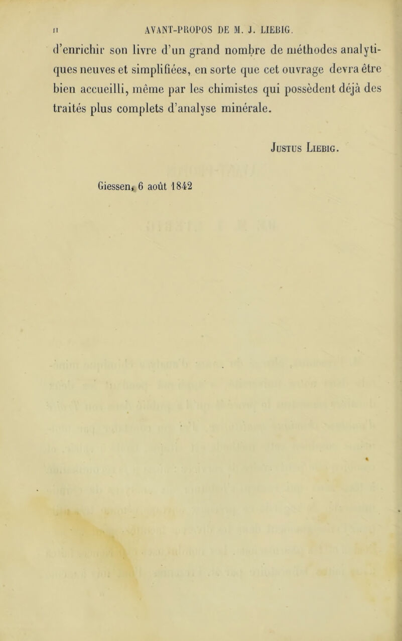 d’enrichir son livre d’un grand nombre de méthodes analyti- ques neuves et simplifiées, en sorte que cet ouvrage devra être bien accueilli, même par les chimistes qui possèdent déjà des traités plus complets d’analyse minérale. Justus Liebig. Giesserij 6 août 1842