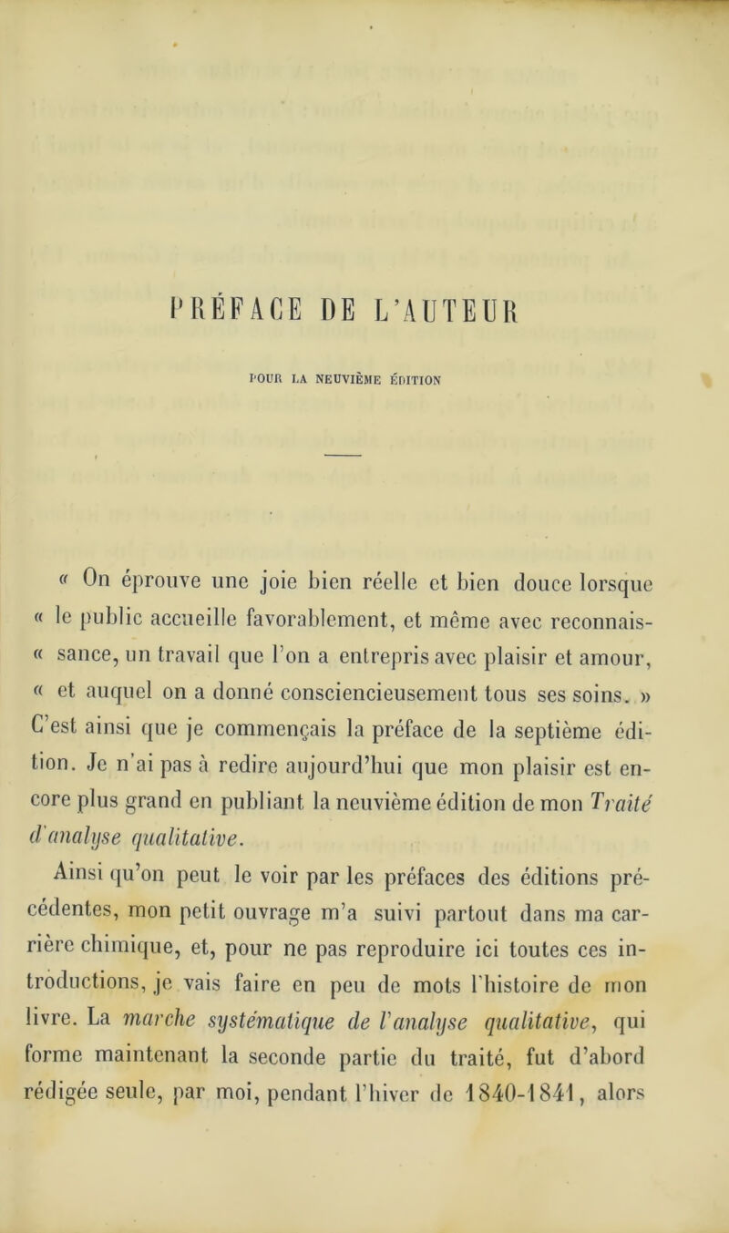 PRÉFACE RE L’AUTEUR l'OUR LA NEUVIÈME ÉDITION « On éprouve une joie bien réelle et bien douce lorsque « le public accueille favorablement, et même avec reconnais- « sauce, un travail que l’on a entrepris avec plaisir et amour, « et auquel on a donné consciencieusement tous ses soins. » C’est ainsi que je commençais la préface de la septième édi- tion. Je n’ai pas à redire aujourd’hui que mon plaisir est en- core plus grand en publiant la neuvième édition de mon Traité d'analyse qualitative. Ainsi qu’on peut le voir par les préfaces des éditions pré- cédentes, mon petit ouvrage m’a suivi partout dans ma car- rière chimique, et, pour ne pas reproduire ici toutes ces in- troductions, je vais faire en peu de mots l’histoire de mon livre. La marche systématique de Vanalyse qualitative, qui forme maintenant la seconde partie du traité, fut d’abord rédigée seule, par moi, pendant l’hiver de 1840-1841, alors