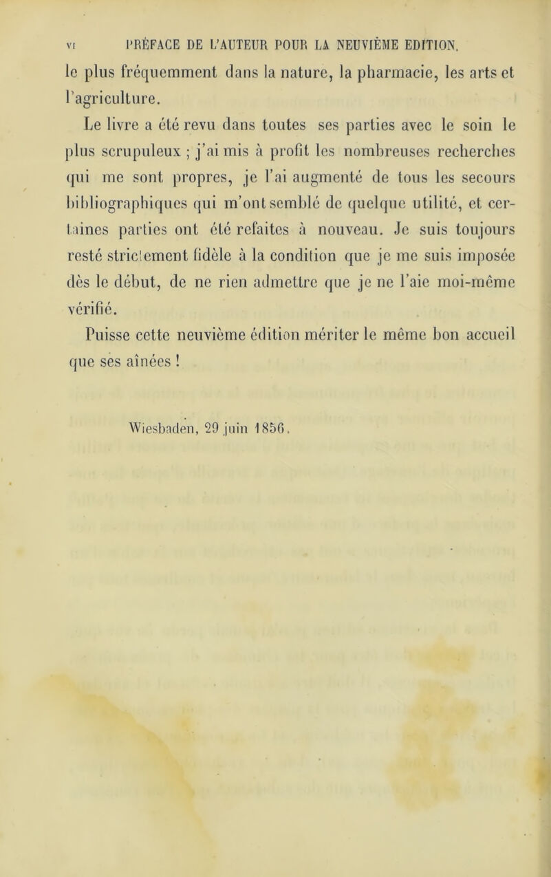 le plus fréquemment dans la nature, la pharmacie, les arts et l’agriculture. Le livre a été revu dans toutes ses parties avec le soin le plus scrupuleux ; j’ai mis à profit les nombreuses recherches qui me sont propres, je l’ai augmenté de tous les secours bibliographiques qui m’ont semblé de quelque utilité, et cer- taines parties ont été refaites à nouveau. Je suis toujours resté striclement fidèle à la condition que je me suis imposée dès le début, de ne rien admettre que je ne l’aie moi-meme vérifié. Puisse cette neuvième édition mériter le même bon accueil que ses aînées ! Wiesbaden, 29 juin 1850.