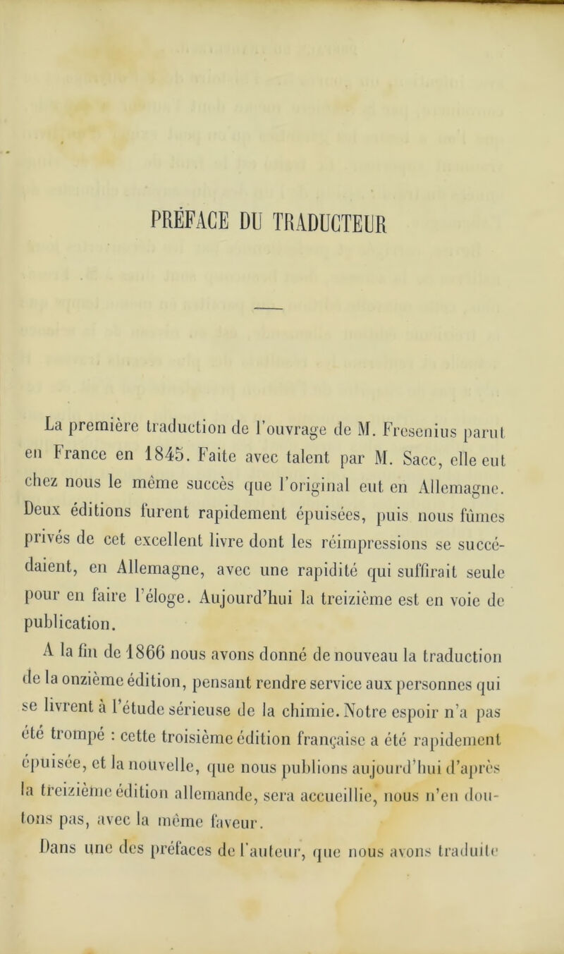 La premièie traduction de 1 ouvrage tic M. Fresenius parut en France en 1845. Faite avec talent par M. Sacc, elle eut chez nous le même succès que l’original eut en Allemagne. Deux éditions lurent rapidement épuisées, puis nous fûmes prives de cet excellent livre dont les réimpressions se succé- daient, en Allemagne, avec une rapidité qui suffirait seule pour en faire l’éloge. Aujourd’hui la treizième est en voie de publication. A la fin de 1866 nous avons donné de nouveau la traduction de la onzième édition, pensant rendre service aux personnes qui se lurent à 1 étude sérieuse de la chimie.Notre espoir n’a pas été trompé : cette troisième édition française a été rapidement épuisée, et la nouvelle, que nous publions aujourd’hui d’après la treizième édition allemande, sera accueillie, nous n’en dou- tons pas, avec la même faveur. Dans une des préfaces de l’auteur, que nous avons traduite