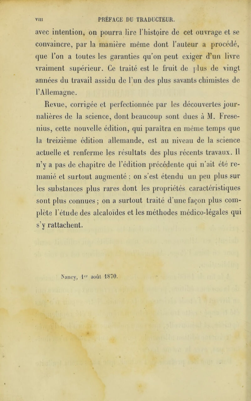 avec intention, on pourra lire l’histoire de cet ouvrage et se convaincre, par la manière même dont l’auteur a procédé, que l’on a toutes les garanties qu’on peut exiger d’un livre vraiment supérieur. Ce traité est le fruit de plus de vingt années du travail assidu de l’un des plus savants chimistes de l’Allemagne. Revue, corrigée et perfectionnée par les découvertes jour- nalières de la science, dont beaucoup sont dues à M. Frese- nius, cette nouvelle édition, qui paraîtra en même temps que la treizième édition allemande, est au niveau de la science actuelle et renferme les résultats des plus récents travaux. 11 n’y a pas de chapitre de l’édition précédente qui n’ait été re- manié et surtout augmenté ; on s’est étendu un peu plus sur les substances plus rares dont les propriétés caractéristiques sont plus connues ; on a surtout traité d'une façon plus com- plète l’étude des alcaloïdes et les méthodes médico-légales qui s’y rattachent. Nancy, 1er aoùl 1870.