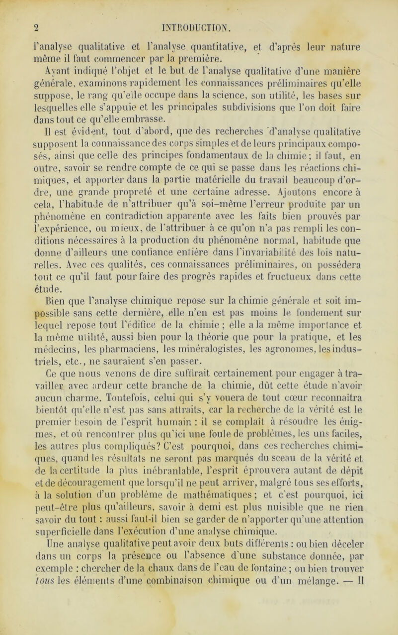 2 INTRODUCTION. l’analyse qualitative et l’analyse quantitative, et d’après leur nature même il faut commencer par la première. Ayant indiqué l’objet et le but de l'analyse qualitative d’une manière générale, examinons rapidement les connaissances préliminaires qu’elle suppose, le rang qu’elle occupe dans la science, son utilité, les bases sur lesquelles elle s’appuie et les principales subdivisions que l’on doit faire dans tout ce qu’elle embrasse. Il est évident, tout d’abord, que des recherches d’analyse qualitative supposent la connaissance des corps simples et de leurs principaux compo- sés, ainsi que celle des principes fondamentaux de la chimie; il faut, en outre, savoir se rendre compte de ce qui se passe dans les réactions chi- miques, et apporter dans la partie matérielle du travail beaucoup d’or- dre, une grande propreté et une certaine adresse. Ajoutons encore à cela, l’habitude de n’attribuer qu’à soi-mème l’erreur produite par un phénomène en contradiction apparente avec les faits bien prouvés par l’expérience, ou mieux, de l’attribuer à ce qu’on n’a pas rempli les con- ditions nécessaires à la production du phénomène normal, habitude que donne d’ailleurs une confiance enlière dans l’invariabilité des lois natu- relles. Avec ces qualités, ces connaissances préliminaires, on possédera tout ce qu’il faut pour faire des progrès rapides et fructueux dans cette étude. Bien que l’analyse chimique repose sur la chimie générale et soit im- possible sans cette dernière, elle n’en est pas moins le fondement sur lequel repose tout l’édifice de la chimie ; elle a la même importance et la même utilité, aussi bien pour la théorie que pour la pratique, et les médecins, les pharmaciens, les minéralogistes, les agronomes, les indus- triels, etc., ne sauraient s’en passer. Ce que nous venons de dire suffirait certainement pour engager à tra- vailler avec ardeur cette branche de la chimie, dût cette étude n’avoir aucun charme. Toutefois, celui qui s’y vouera de tout cœur reconnaîtra bientôt qu’elle n’est pas sans attraits, car la recherche de la vérité est le premier besoin de l’esprit humain : il se complaît à résoudre les énig- mes, et où rencontrer plus qu’ici une foule de problèmes, les uns faciles, les autres plus compliqués? C’est pourquoi, dans ces recherches chimi- ques, quand les résultats ne seront pas marqués du sceau de la vérité et de la certitude la plus inébranlable, l’esprit éprouvera autant de dépit et de découragement que lorsqu’il ne peut arriver, malgré tous ses efforts, à la solution d’un problème de mathématiques; eL c’est pourquoi, ici peut-être plus qu’aiIleurs, savoir à demi est plus nuisible que ne rien savoir du tout : aussi faut-il bien se garder de n’apporter qu’une attention superficielle dans l’exécution d’une analyse chimique. Une analyse qualitative peut avoir deux buts différents: ou bien déceler dans un corps la présence ou l’absence d'une substance donnée, par exemple : chercher de la chaux dans de l’eau de fontaine ; ou bien trouver
