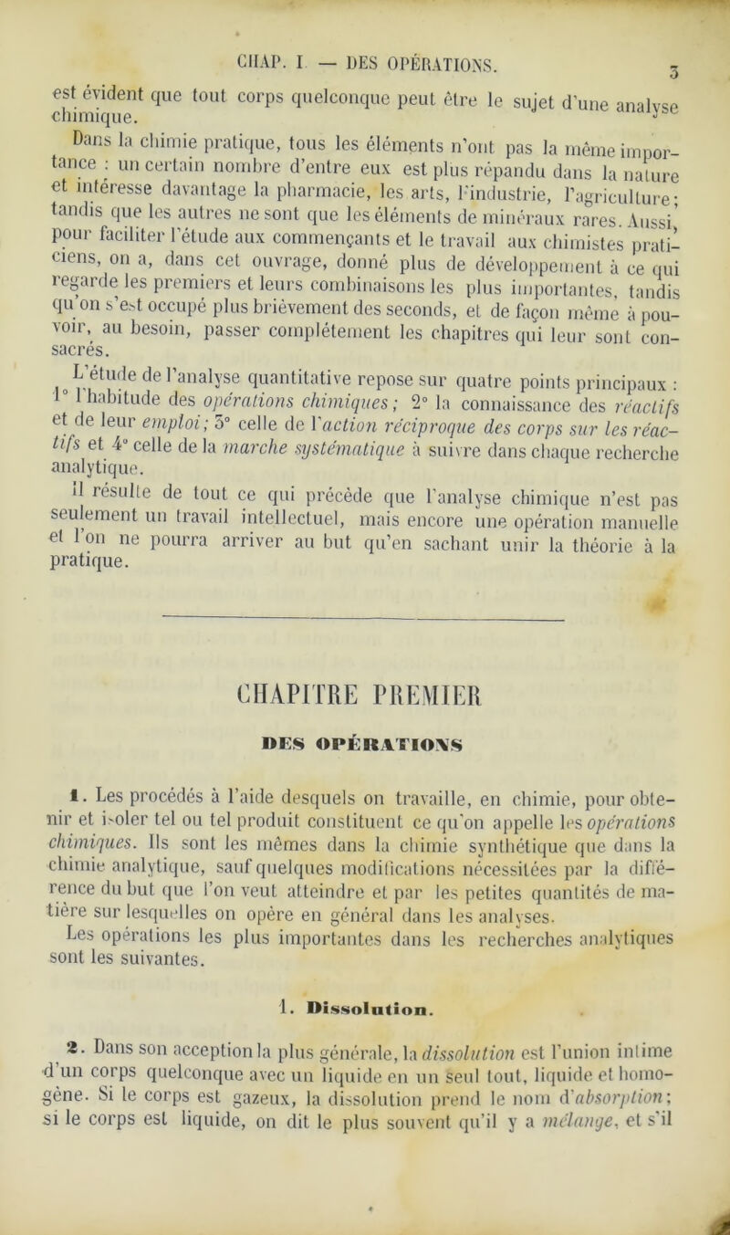 O est évident que tout corps quelconque peut être le sujet d'une analyse chimique. Dans la chimie pratique, tous les éléments n’ont pas la même impor- tance : un certain nombre d’entre eux est plus répandu dans la nature et intéresse davantage la pharmacie, les arts, l'industrie, l’agriculture- tandis que les autres ne sont que les éléments de minéraux rares. Aussi’ pour faciliter l'étude aux commençants et le travail aux chimistes prati- ciens, on a, dans cet ouvrage, donné plus de développement à ce qui regarde les premiers et leurs combinaisons les plus importantes, tandis qu on s’e.4 occupé plus brièvement des seconds, et de façon même à pou- voir, au besoin, passer complètement les chapitres qui leur sont con- sacrés. L’étude de l’analyse quantitative repose sur quatre points principaux : 1° 1 habitude des opérations chimiques; 2° la connaissance des réactifs et de leur emploi; 5° celle de Yaction réciproque des corps sur les réac- tifs et 4“ celle de la marche systématique à suivre dans chaque recherche analytique. il résulte de tout ce qui précède que l’analyse chimique n’est pas seulement un travail intellectuel, mais encore une opération manuelle et Ion ne pourra arriver au but qu’en sachant unir la théorie à la pratique. CHAPITRE PREMIER DES OPÉRATIONS 1. Les procédés à l’aide desquels on travaille, en chimie, pour obte- nir et i>oler tel ou tel produit constituent ce qu'on appelle les opérations chimiques. Ils sont les mêmes dans la chimie synthétique que dans la chimie analytique, sauf quelques modifications nécessitées par la diffé- rence du but que l’on veut atteindre et par les petites quantités de ma- tière sur lesquelles on opère en général dans les analyses. Les opérations les plus importantes dans les recherches analytiques sont les suivantes. 1. Dissolution. 2. Dans son acception la plus générale, la dissolution est l’union intime d un corps quelconque avec un liquide en un seul tout, liquide et homo- gène. Si le corps est gazeux, la dissolution prend le nom d'absorption; si le corps est liquide, on dit le plus souvent qu’il y a mélange, et s'il