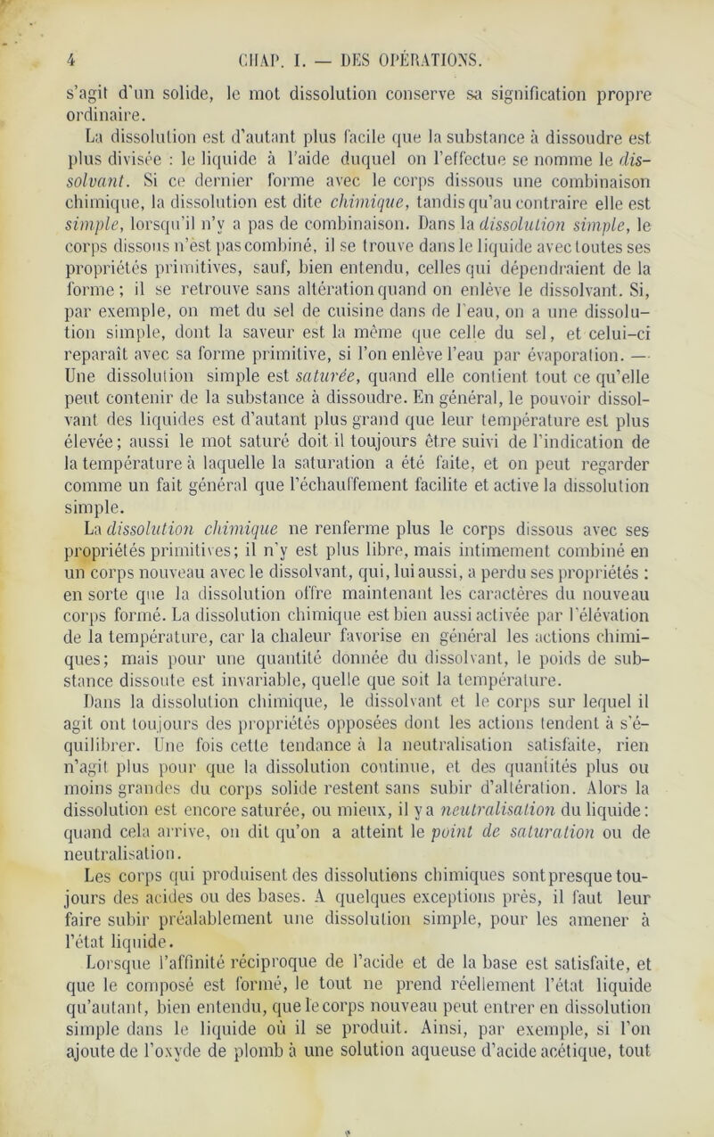 s’agit d'un solide, le mol dissolution conserve sa signification propre ordinaire. La dissolution est d’autant plus facile que la substance à dissoudre est plus divisée : le liquide à l’aide duquel on l’effectue se nomme le dis- solvant. Si ce dernier forme avec le corps dissous une combinaison chimique, la dissolution est dite chimique, tandis qu’au contraire elle est simple, lorsqu’il n’v a pas de combinaison. Dans la dissolution simple, le corps dissous n’èst pas combiné, il se trouve dans le liquide avec toutes ses propriétés primitives, sauf, bien entendu, celles qui dépendraient de la forme; il se retrouve sans altération quand on enlève le dissolvant. Si, par exemple, on met du sel de cuisine dans de beau, on a une dissolu- tion simple, dont la saveur est la même que celle du sel, et celui-ci reparaît avec sa forme primitive, si l’on enlève l’eau par évaporation. — Une dissolution simple est saturée, quand elle contient tout ce qu’elle peut contenir de la substance à dissoudre. En général, le pouvoir dissol- vant des liquides est d’autant plus grand que leur température est plus élevée; aussi le mot saturé doit il toujours être suivi de l’indication de la température à laquelle la saturation a été faite, et on peut regarder comme un fait général que réchauffement facilite et active la dissolution simple. La dissolution chimique ne renferme plus le corps dissous avec ses propriétés primitives; il n'y est plus libre, mais intimement combiné en un corps nouveau avec le dissolvant, qui, lui aussi, a perdu ses propriétés ; en sorte que la dissolution offre maintenant les caractères du nouveau corps formé. La dissolution chimique est bien aussi activée par l’élévation de la température, car la chaleur favorise en général les actions chimi- ques; mais pour une quantité donnée du dissolvant, le poids de sub- stance dissoute est invariable, quelle que soit la température. Dans la dissolution chimique, le dissolvant et le corps sur lequel il agit ont toujours des propriétés opposées dont les actions tendent à s'é- quilibrer. Une fois cette tendance à la neutralisation satisfaite, rien n’agit plus pour que la dissolution continue, et des quantités plus ou moins grandes du corps solide restent sans subir d’altération. Alors la dissolution est encore saturée, ou mieux, il y a neutralisation du liquide: quand cela arrive, on dit qu’on a atteint le point de saturation ou de neutralisation. Les corps qui produisent des dissolutions chimiques sont presque tou- jours des acides ou des bases. A quelques exceptions près, il faut leur faire subir préalablement une dissolution simple, pour les amener à l’état liquide. Lorsque l’affinité réciproque de l’acide et de la base est satisfaite, et que le composé est formé, le tout ne prend réellement l’état liquide qu’autant, bien entendu, que le corps nouveau peut entrer en dissolution simple dans le liquide où il se produit. Ainsi, par exemple, si l’on ajoute de l’oxyde de plomb à une solution aqueuse d’acide acétique, tout