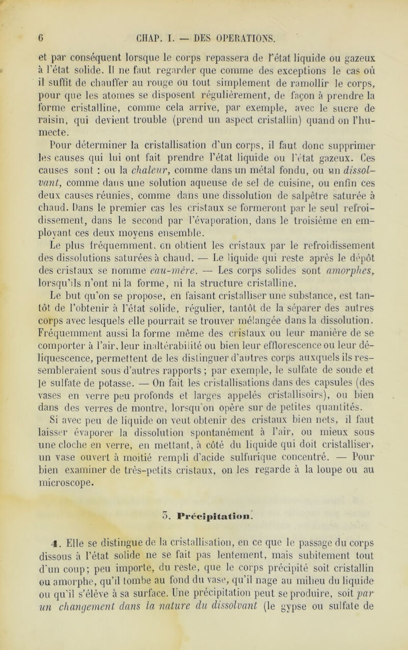 et par conséquent lorsque le corps repassera de Tétât liquide ou gazeux à l’état solide. Il ne faut regarder que comme des exceptions le cas où il suffit de chauffer au rouge ou tout simplement de ramollir le corps, pour que les atomes se disposent régulièrement, de façon à prendre la forme cristalline, comme cela arrive, par exemple, avec le sucre de raisin, qui devient trouble (prend un aspect cristallin) quand on l’hu- mecte. Pour déterminer la cristallisation d'un corps, il faut donc supprimer les causes qui lui ont fait prendre l’état liquide ou l’état gazeux. Ces causes sont : ou la chaleur, comme dans un métal fondu, ou un dissol- vant, comme dans une solution aqueuse de sel de cuisine, ou enfin ces deux causes réunies, comme dans une dissolution de salpêtre saturée à chaud. Dans le premier cas les cristaux se formeront par le seul refroi- dissement, dans le second par l’évaporation, dans le troisième en em- ployant ces deux moyens ensemble. Le plus fréquemment, en obtient les cristaux par le refroidissement des dissolutions saturées à chaud. — Le liquide qui reste après le dépôt des cristaux se nomme eau-mère. — Les corps solides sont amorphes, lorsqu’ds n’ont ni la forme, ni la structure cristalline. Le but qu’on se propose, en faisant cristalliser une substance, est tan- tôt de l’obtenir à l’état solide, régulier, tantôt de la séparer des autres corps avec lesquels elle pourrait se trouver mélangée dans la dissolution. Fréquemment aussi La forme même des cristaux ou leur manière de se comporter à l’air, leur inaltérabilité ou bien leur efflorescence ou leur dé- liquescence, permettent de les distinguer d’autres corps auxquels ils res- sembleraient sous d’autres rapports ; par exemple, le sulfate de soude et le sulfate de potasse. — On fait les cristallisations dans des capsules (des vases en verre peu profonds et larges appelés cristallisoirs), ou bien dans des verres de montre, lorsqu'on opère sur de petites quantités. Si avec peu de liquide on veut obtenir des cristaux bien nets, il faut laisser évaporer la dissolution spontanément h l’air, ou mieux sous une cloche en verre, en mettant, à côté du liquide qui doit cristalliser, un vase ouvert à moitié rempli d’acide sulfurique concentré. — Pour bien examiner de très-petits cristaux, on les regarde à la loupe ou au microscope. 5. Précipitation. 4. Elle se distingue de la cristallisation, en ce que le passage du corps dissous à l’état solide ne se fait pas lentement, mais subitement tout d'un coup; peu importe, du reste, que le corps précipité soit cristallin ou amorphe, qu’il tombe au fond du vase, qu’il nage au milieu du liquide ou qu’il s’élève à sa surface. Une précipitation peut se produire, soit par un changement dans la nature du dissolvant (le gypse ou sulfate de