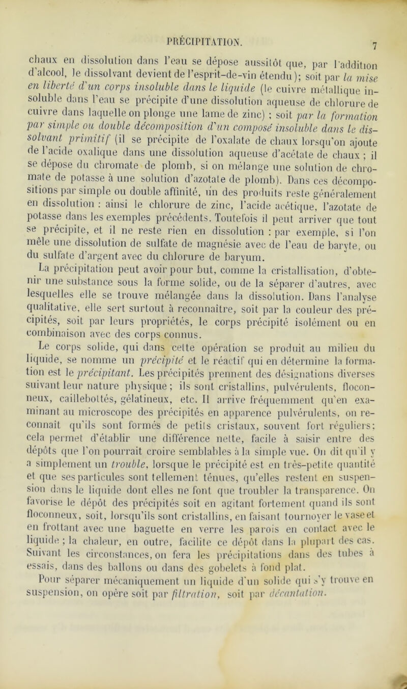 chaux en dissolution dans l’eau se dépose aussitôt que, par l'addition d’alcool, le dissolvant devient de l’esprit-de-vin étendu); soit par la mise en liberté d'un corps insoluble dans le liquide (le cuivre métallique in- soluble dans l’eau se précipite d’une dissolution aqueuse de chlorure de cuivre dans laquelle on plonge une lame de zinc) ; soit par la formation par simple ou double décomposition d'un composé insoluble dans le dis- solvant primitif (il se précipite de l’oxalate de chaux lorsqu'on ajoute de l’acide oxalique dans une dissolution aqueuse d’acétate de chaux ; il se dépose du chromate de plomb, si on mélange une solution de chro- mate de potasse à une solution d azotate de plomb). Dans ces décompo- sitions par simple ou double affinité, un des produits reste généralement en dissolution : ainsi le chlorure de zinc, l’acide acétique, l’azotate de potasse dans les exemples précédents. Toutefois il peut arriver que tout se précipite, et il ne reste rien en dissolution : par exemple, si l’on mêle une dissolution de sulfate de magnésie avec de l’eau de baryte, ou du sulfate d’argent avec du chlorure de baryum. La précipitation peut avoir pour but, comme la cristallisation, d’obte- nir une substance sous la forme solide, ou de la séparer d’autres, avec lesquelles elle se trouve mélangée dans la dissolution. Dans l’analyse qualitative, elle sert surtout à reconnaître, soit par la couleur des pré- cipités, soit par leurs propriétés, le corps précipité isolément ou en combinaison avec des corps connus. Le corps solide, qui dans celte opération se produit au milieu du liquide, se nomme un précipité et le réactif qui en détermine la forma- tion est le précipitant. Les précipités prennent des désignations diverses suivant leur nature physique ; ils sont cristallins, pulvérulents, flocon- neux, caillebottés, gélatineux, etc. Il arrive fréquemment qu'en exa- minant au microscope des précipités en apparence pulvérulents, on re- connaît qu’ils sont formés de petits cristaux, souvent fort réguliers; cela permet d’établir une différence nette, facile à saisir entre des dépôts que l’on pourrait croire semblables à la simple vue. On dit qu'il y a simplement un trouble, lorsque le précipité est en très-petite quantité et que ses particules sont tellement ténues, qu’elles restent en suspen- sion dans le liquide dont elles ne font que troubler la transparence. On favorise le dépôt des précipités soit en agitant fortement quand ils sont floconneux, soit, lorsqu’ils sont cristallins, en faisant tournoyer le vase et en frottant avec une baguette en verre les parois en contact avec le liquide ; la chaleur, en outre, facilite ce dépôt dans la plupart des cas. Suivant les circonstances, on fera les précipitations dans des tubes a essais, dans des ballons ou dans des gobelets à fond plat. Pour séparer mécaniquement un liquide d'un solide qui s’y trouve en suspension, on opère soit par filtration, soit par décantation.