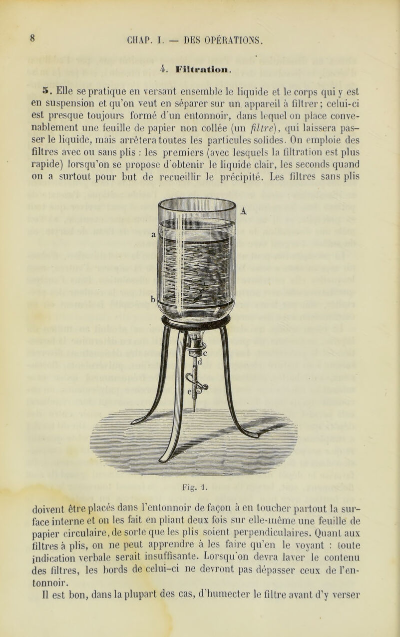 4. Filtration. 5. Elle se pratique en versant ensemble le liquide et le corps qui y est en suspension et qu’on veut en séparer sur un appareil à filtrer; celui-ci est presque toujours formé d’un entonnoir, dans lequel on place conve- nablement une leuille de papier non collée (un filtre), qui laissera pas- ser le liquide, mais arrêtera toutes les particules solides. On emploie des filtres avec ou sans plis : les premiers (avec lesquels la filtration est plus rapide) lorsqu’on se propose d’obtenir le liquide clair, les seconds quand on a surtout pour but de recueillir le précipité. Les filtres sans plis doivent être placés dans l’entonnoir de façon à en toucher partout la sur- face interne et on les fait en pliant deux fois sur elle-même une feuille de papier circulaire, de sorte que les plis soient perpendiculaires. Quant aux filtres à plis, on ne peut apprendre à les faire qu’en le voyant : toute indication verbale serait insuffisante. Lorsqu'on devra laver le contenu des filtres, les bords de celui-ci ne devront pas dépasser ceux de l’en- tonnoir. II est bon, dans la plupart des cas, d'humecter le filtre avant d’y verser
