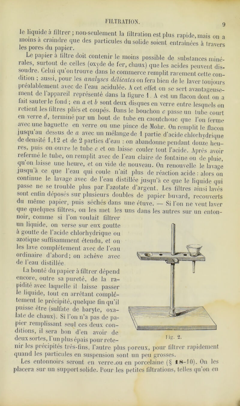 FILTRATION. 9 le liquide à filtrer ; non-seulement la filtration est plus rapide, mais on a moins a craindre que des particules du solide soient entraînées à Iravers les pores du papier. Le papier à liltre doit contenir le moins possible de substances miné- i u es, surtout de celles (oxyde de fer, chaux) que les acides peuvent dis- soudre. Relui qu on trouve dans le commerce remplit rarement cette con- dition ; aussi, pour les analyses délicates on fera bien de le laver toujours Préalablement avec de l’eau acidulée. A cet effet on se sert avantageuse- ment de l’appareil représenté dans la ligure 1. A est un bacon dont on a lait sauterie fond ; en a et b sont deux disques en verre entre lesquels on retient les filtres pliés et coupés. Dans le bouchon c passe un tube court en \ene d, terminé par un bout de tube en caoutchouc que l’on ferme avec une baguette en verre ou une pince de Mobr. On remplit le flacon jusqu’au dessus de a avec un mélange de 1 partie d’acide chlorhydrique de densité 1,12 et de ‘2 parties d’eau : on abandonne pendant douze heu- res, puis on ouvre le tube e et on laisse couler tout l’acide. Après avoir îefenné le tube, on remplit avec de 1 eau claire de fontaine ou de pluie, qu’on laisse une heure, et on vide de nouveau. On renouvelle le lavage jusqu’à ce que l’eau qui coule n’ait plus de réaction acide : alors on continue le lavage avec de l’eau distillée jusqu’à ce que le liquide qui passe ne se trouble plus par l’azotate d’argent. Les filtres ainsi lavés sont enfin déposés sur plusieurs doubles de papier buvard, recouverts du même papier, puis séchés dans une étuve. — Si fou ne veut laver que quelques filtres, on les met les uns dans les autres sur un enton- noir, comme si l’on voulait filtrer un liquide, on verse sur eux goutte à goutte de l’acide chlorhydrique ou azotique suffisamment étendu, et on les lave complètement avec de l’eau ordinaire d’abord; on achève avec de l’eau distillée La bonté du papier à filtrer dépend encore, outre sa pureté, de la ra- pidité avec laquelle il laisse passer le liquide, tout en arrêtant complè- tement le précipité, quelque fin qu’il puisse être (sulfate de baryte, oxa- late de chaux). Si l’on n’a pas de pa- pier remplissant seul ces deux con- ditions, il sera bon d’en avoir de deux sortes, 1 un plus épais pour rete- nir les précipités très-fins, l’autre plus poreux, pour filtrer rapidement quand les particules en suspension sont un peu grosses. Les entonnoirs seront en verre .ou en porcelaine (); 18-10). On les placera sur un support solide. Pour les petites filtrations, telles qu’on en