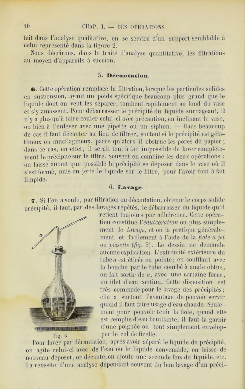 lait dans l'analyse qualitative, on se servira d’un support semblable à celui représenté dans la figure 2. Nous décrirons, dans le traité d’analyse quantitative, les filtrations au moyen d’appareils à succion. 5. » ceantation. O. Cette opération remplace la filtration,lorsque les particules solides en suspension, ayant un poids spécifique beaucoup plus grand que le liquide dont on veut les séparer, tombent rapidement au fond du vase et s’y amassent. Pour débarrasser le précipité du liquide surnageant, il n’y a plus qu’à faire couler celui-ci avec précaution, en inclinant le vase, ou bien à l’enlever avec une pipette ou un siphon. — Dans beaucoup de cas il faut décanter au lieu de filtrer, surtout si le précipité est géla- tineux ou mucilagineux, parce qu’alors il obstrue les pores du papier; dans ce cas, en effet, il serait tout à fait impossible de laver complète- ment le précipité sur le filtre. Souvent on combine les deux opérations : on laisse autant que possible le précipité se déposer dans le vase où il s’est formé, puis on jette le liquide sur le filtre, pour l’avoir tout à fait limpide. 6. Lavage. <%. Si l’on a voulu, par filtration ou décantation, obtenir le corps solide précipité, il faut, par des lavages répétés, le débarrasser du liquide qu’il retient toujours par adhérence. Cette opéra- tion constitue Y édulcoration ou plus simple- ment le lavage, et on la pratique générale- ment et facilement à l’aide de la fiole à jet ou ]>issette [fig. 5). Le dessin ne demande aucune explication. L’extrémité extérieure du tube a est étirée en pointe; en soufflant avec la bouche par le tube courbé à angle obtus, on fait sortir de a, avec une certaine force, un filet d’eau continu. Cette disposition est très-commode pour le lavage des précipités ; elle a surtout l’avantage de pouvoir servir quand il faut faire usage d’eau chaude. Seule- ment pour pouvoir tenir la fiole, quand elle est remplie d'eau bouillante, il faut la garnir d’une poignée ou tout simplement envelop- Fjo. 5. per le col de ficelle. Pour laver par décantation, après avoir séparé le liquide du précipité, on agite celui-ci avec de l’eau ou le liquide convenable, on laisse de nouveau déposer, on décante, on ajoute une seconde fois du liquide, etc. La réussite d’une analyse dépendant souvent du bon lavage d’un préci-