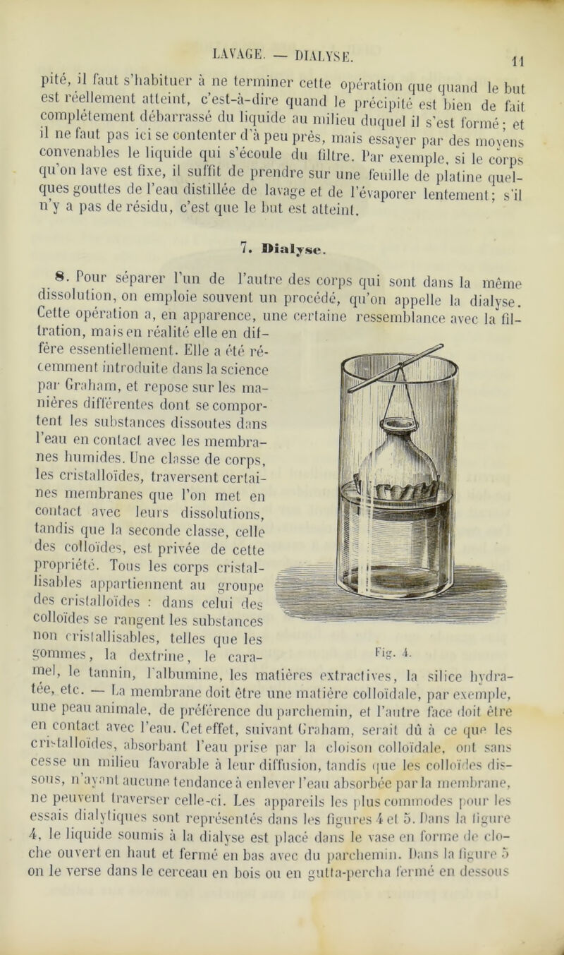 H LAVAGE. — DIALYSE. pité, il faut s’habituer à ne terminer cette opération que quand le but est réellement atteint, c’est-à-dire quand le précipité est bien de fait complètement débarrassé du liquide au milieu duquel il s’est formé • et il ne faut pas ici se contenter d'à peu près, mais essayer par des moyens convenables le liquide qui s’écoule du filtre. Par exemple, si le corps qu’on lave est fixe, il suffit de prendre sur une feuille de platine quel- ques gouttes de l’eau distillée de lavage et de l’évaporer lentement; s'il n’y a pas de résidu, c’est que le but est atteint. 7. IHalj.se. 8. Pour séparer l’un de l’autre des corps qui sont dans la même dissolution, on emploie souvent un procédé, qu’on appelle la dialyse. Cette opération a, en apparence, une certaine ressemblance avec la fil- tration, mais en réalité elle en dif- fère essentiellement. Elle a été ré- cemment introduite dans la science par Graham, et repose sur les ma- nières différentes dont se compor- tent les substances dissoutes dans 1 eau en contact avec les membra- nes humides. Une classe de corps, les cristalloïdes, traversent certai- nes membranes que l’on met en contact avec leurs dissolutions, tandis que la seconde classe, celle des colloïdes, est privée de cette propriété. Tous les corps cristal- lisables appartiennent au groupe des cristalloïdes : dans celui des colloïdes se rangent les substances non cristallisables, telles que les gommes, la dextrine, le cara- niel, le tannin, l'albumine, les matières extractives, la silice hydra- tée, etc. — La membrane doit être une matière colloïdale, par exemple, une peau animale, de préférence du parchemin, et l’autre face doit être en contact avec l’eau. Cet effet, suivant Graham, serait dû à ce que les cristalloïdes, absorbant l’eau prise par la cloison colloïdale, ont sans cesse un milieu favorable à leur diffusion, tandis que les colloïdes dis- sous, n ayant aucune tendance à enlever l’eau absorbée parla membrane, ne peuvent traverser celle-ci. Les appareils les plus commodes pour les essais dialytiques sont représentés dans les figures 4 et 5. Dans la figure 4, le liquide soumis à la dialyse est placé dans le vase en forme île clo- che ouvert en haut et fermé en bas avec du parchemin. Dans la figure 5 on le verse dans le cerceau en bois ou en gutta-percha fermé en dessous