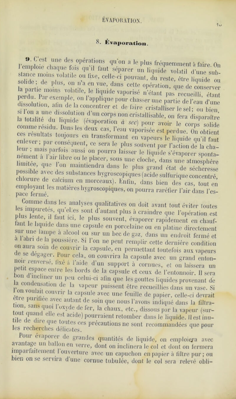 EVAPO NATION. 8. Évaporation. .»■ G est une des operations qu’on a le plus fréquemment à faire On 1 emploie chaque fois qu il iaut séparer un liquide volatil d’une sut» t nee moins volatile ou fixe, celle-ci pouvant, du reste, être liquide ou solide de plus, on n a en vue, dans cette opération, que de conserver la partie moins volatile, le liquide vaporisé n’étant pas recueilli étant peidu. Iar exemple, on l’applique pour chasser une partie de l’eau d’une dissolution, afin de la concentrer et de faire cristalliser Te sel; ou bien si Ion a une dissolution d’un corps non cristallisable, on fera disparaître la totalité du liquide (évaporation à sec) pour avoir le corps solide comme résidu. Dans les deux cas, l’eau vaporisée est perdue On obtient ces résultats toujours en transformant en vapeurs le liquide qu’il faut leur •em’1fsaLrforUe''!’ “ '* ,P'US SOU,e”‘ Par ladion dé la ci,a- n ménu 1-Si thjTT °1 tmm ,aiSSer '« s'évaporer sponla- ' ' le Placer sous une cloche, dans une atmosphère limitée, que on maintiendra dans le plus grand état de sécheresse poss'ble aiec des substances hygroscopiques (acide sulfurique concentré em ovanHes t™ “î ^ *■ “» d<* '»“> « employant les matières hygroscopiques, on pourra raréfier l’air dans l’es- p3C6 i0rnié. Comme dans les analyses qualitatives on doit avant tout éviter toutes Tæte^Tel:eS,SOn‘ d’aUtantPlus à oindre que l’opération est hni l i -1 T IC1’ G P US S0l,ve,lt’ évaporer rapidement en chauf- Z uJT dan? Unf capsu,e en Porcelaine ou en platine directement une lampe a alcool ou sur un bec de gaz, dans un endroit fermé et ‘,1 de.,a I10ll8Slere- Si l’on ne peut remplir cette dernière condition fl ,as- denC0UVI “; ia caP8ule’.en permettant toutefois aux vapeurs teoilPri. oui cela, on couvrira la capsule avec un grand enton- o r renversé, fixe à l’aide d’un support à cornues, et on laissera un Lwr PTe‘1lre 6S b°rds de la caPsule et ceux de l’entonnoir, il sera l-i pnn V1C I*-1 un, Pe.u ce*lll'ci aPm que les gouttes liquides provenant de l’nn vnnî !atl0n de , a vi,peur Puissent être recueillies dans un vase. Si mZ Z ‘ r.C0UVnr la capsule avec une léuille de papier, celle-ci devrait linn Tl ne <UpC auJtant de 80111 clue 110us l’avons indiqué dans la fillra- ? ?Un‘ UXyde de ier’ la chaux’ etc., dissous par la vapeur (sur- out quand elle est acide) pourraient retomber dans Je liquide. Ilest inu- t t e c n c que toutes ces précautions ne sont recommandées que pour les recherches délicates. foui é\apoii i de grandes quantités de liquide, on emploiera avec a\an âge un ia Ion en verre, dont on inclinera le col et dont on fermera împai fadement 1 ouverture avec un capuchon en papier à filtre pur; ou bien on se sei vira d une cornue tubulée, dont le col sera relevé obli-