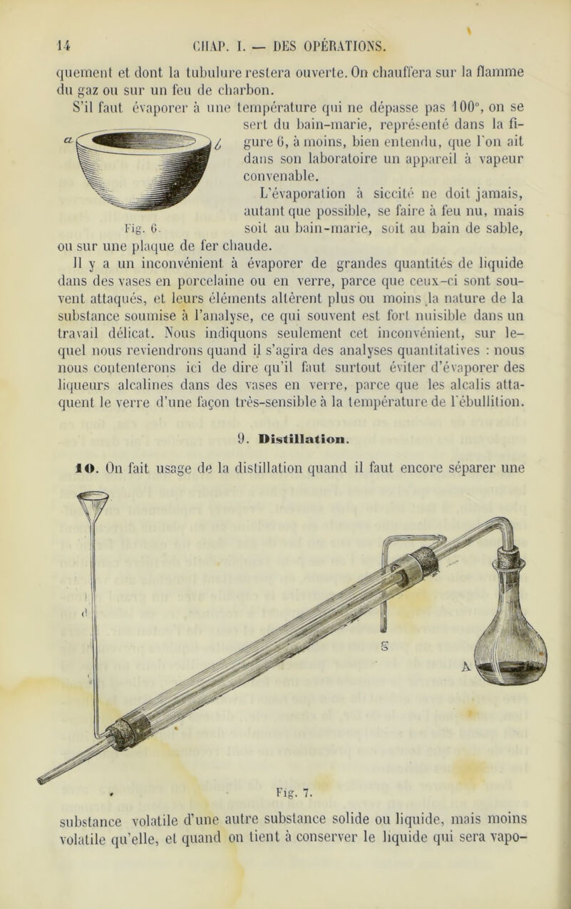 quement et dont la tubulure restera ouverte. On chauffera sur la flamme du gaz ou sur un feu de charbon. S’il faut évaporer à une température qui ne dépasse pas 100°, on se sert du bain-marie, représenté dans la fi- gure G, à moins, bien entendu, que Ton ait dans son laboratoire un appareil à vapeur convenable. L’évaporation à siccité ne doit jamais, autant que possible, se faire à feu nu, mais soit au bain-marie, soit au bain de sable, ou sur une plaque de fer chaude. Il y a un inconvénient à évaporer de grandes quantités de liquide dans des vases en porcelaine ou en verre, parce que ceux-ci sont sou- vent attaqués, et leurs éléments altèrent plus ou moins ,1a nature de la substance soumise à l’analyse, ce qui souvent est fort nuisible dans un travail délicat. Nous indiquons seulement cet inconvénient, sur le- quel nous reviendrons quand il s’agira des analyses quantitatives : nous nous contenterons ici de dire qu’il faut surtout éviter d’évaporer des liqueurs alcalines dans des vases en verre, parce que les alcalis atta- quent le verre d’une façon très-sensible à la température de l'ébullition. «J. Distillation. IO. On fait usage de la distillation quand il faut encore séparer une substance volatile d’une autre substance solide ou liquide, mais moins volatile qu’elle, et quand on tient à conserver le liquide qui sera vapo-