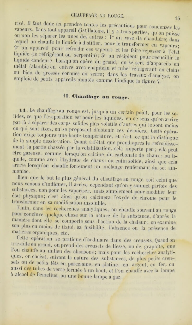 CHAUFFAGE AU ROUGE. 1 t) rise. Il faut donc ici prendre toutes les précautions pour condenser les vapeurs Dans tout appareil dislillatoire, il y a trois parties, qu’on mu se ou non les séparer les unes des autres : 1“ un vase (la chaudière dans lequel on chauffe le liquide à distiller, pour le transformer en vapem l utJ aP1)ar.,Jl1. P°ur refroidir ces vapeurs et les faire repasser à l’étal îquice (le relrigerant ou serpentin); 5 un récipient pour recueillir le liquide condense. Lorsqu’on opère en grand, on se sert d’appareils en métal (alambic en cuivre avec chapiteau et tube réfrigérant en étain) ou bien de grosses cornues en verre; dans les travaux d'analvse on emploie de petits appareils montés comme l’indique la figure 7 10. (liaiiffa^e au rouge. il. Le chauffage au rouge est, jusqu’à un certain point, pour les so- lides, ce que 1 évaporation est pour les liquides, en ce sens qu'on arrive par la a séparer des corps solides plus volat ils d'autres qui le sont moins ou qui sont fixes, en se proposant d’obtenir ces derniers. Celle opéra- tion exige toujours une haute température, et c’esi ce qui la distingue de la simple dessiccation. Quant à l’état que prend après le refroidisse- ment la partie chassée par la volatilisation, cela importe peu ; elle peut ètie gazeuse, comme lorsqu’on calcine du carbonate de chaux - ou li- quide, comme avec l’hydrate de chaux; ou enfin solide, ainsi que cela arrive lorsqu’on chauffe fortement un mélange renfermant du sel am- moniac. Bien que le but le plus général du chauffage au rouge soit celui que nous venons d indiquer, il arrive cependant qu’on y soumet parfois des substances, non pour les vaporiser, mais simplement pour modifier leur état physique; c est ainsi qu'on calcinera l’oxyde de chrome pour le transformer en sa modification insoluble. fnlin, dans les recherches analytiques, on chauffe souvent au rouge pour conclure quelque chose sur la nature de la substance, d’après la manieie dont elle se comporte sous l’action de la chaleur; on examine son plus ou moins de fixité, sa fusibilité, l’absence ou la présence de matières organiques, etc. Lotie opération se pratique d’ordinaire dans des creusets. Quand on ti*i\ai e en grand, on prend des creusets de Hesse, ou de graphite, que on ( lauff'e au milieu des charbons; mais pour les recherches analyti- ques, on choisit, suivant la nature des substances, de plus petits creu- sets ou de petits têts en porcelaine, en platine, en argent, en fer, ou aussi des tubes de verre fermés à un bout, et l'on chauffe avec la lampe a alcool de Berzelius, ou une bonne lampe à gaz.