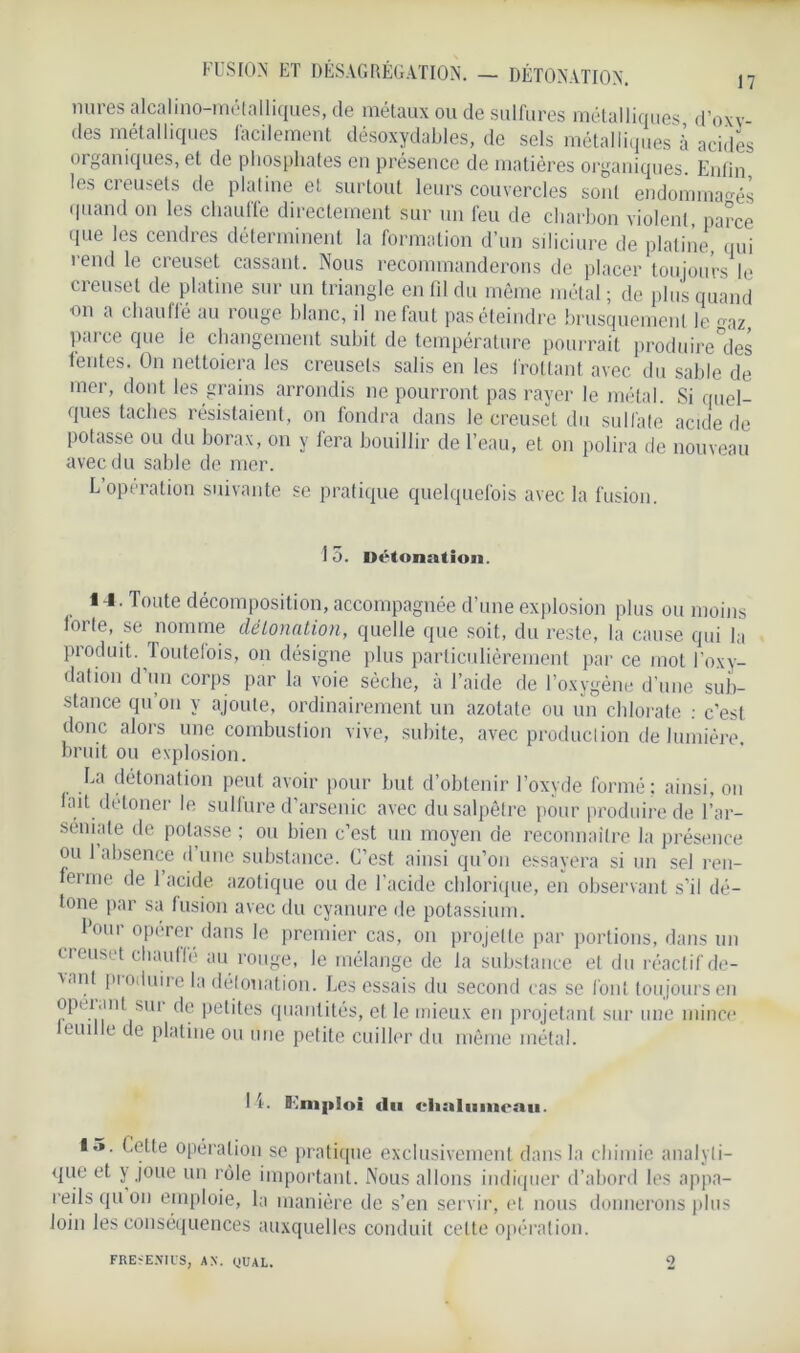 mires alcalino-métalliques, de métaux ou de sulfures métalliques d’oxv- des métalliques facilement désoxydables, de sels métalliques à acides organiques, et de phosphates en présence de matières organiques. Enfin les creusets de platine et surtout leurs couvercles sont endommagés quand on les chauffe directement sur un feu de charbon violent, parce que les cendres déterminent la formation d’un siliciure de platine qui rend le creuset cassant. Nous recommanderons de placer toujours le creuset de platine sur un triangle en fil du même métal ; de plus quand on a chauffé au rouge blanc, il 11e faut pas éteindre brusquement le az, parce que Je changement subit de température pourrait produire°des fentes. On nettoiera les creusets salis en les frottant avec du sable de mer, dont les grains arrondis ne pourront pas rayer le métal. Si quel- ques taches résistaient, on fondra dans le creuset du sulfate acide de potasse ou du borax, on y fera bouillir de l’eau, et on polira de nouveau avec du sable de mer. L’opération suivante se pratique quelquefois avec la fusion. 15. Détonation. I I. Toute décomposition, accompagnée d’une explosion plus ou moins forte, se nomme détonation, quelle que soit, du reste, la cause qui la produit. Toutefois, on désigne plus particulièrement par ce mot l’oxy- dation d’un corps par la voie sèche, à l’aide de l’oxygène d’une sub- stance qu on y ajoute, ordinairement un azotate ou un chlorate : c’est donc alors une combustion vive, subite, avec production de lumière bruit ou explosion. La détonation peut avoir pour but d’obtenir l’oxyde formé; ainsi, on fait détoner le sulfure d’arsenic avec du salpêtre pour produire de l’ar- séuiate de potasse ; ou bien c’est un moyen de reconnaître la présence ou 1 absence d une substance. C’est ainsi qu’on essayera si un sel ren- ferme de 1 acide azotique ou de l’acide chlorique, en observant s’il dé- tone par sa fusion avec du cyanure de potassium. l’our opérer dans le premier cas, on projette par portions, dans un creuset chauffé au rouge, le mélange de fa substance et du réactif de- vant produire la détonation. Les essais du second cas se font toujours en opuant sur de petites quantités, et le mieux en projetant sur une mince leudle de platine ou une petite cuiller du même métal. H. B.'mploi «lu chalumeau. 15. Cette opération se pratique exclusivement dans la chimie analvli- que et y joue un rôle important. Nous allons indiquer d’abord les appa- reils qu on emploie, la manière de s’en servir, et nous donnerons plus loin les conséquences auxquelles conduit celte opération. FRE GENIUS, AN. QU AL. 2