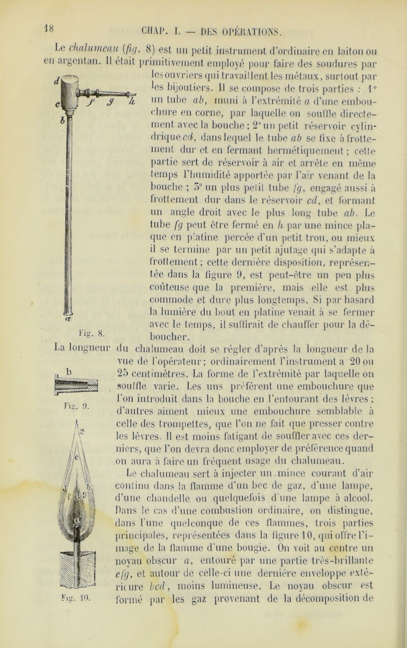 Le chalumeau {fig. 8) est un petit insl ruinent d’ordinaire en laiton ou en argentan. Il était primitivement employé pour faire des soudures par les ouvriers qui travaillent les métaux, surtout par les bijoutiers. Il se compose de trois parties : 1° un tube ab, muni à l’extrémité a d’une embou- chure en corne, par laquelle on souille directe- ment avec la bouche ; 2°un petit réservoir cylin- drique cd, dans lequel le tube ab se fixe à frotte- ment dur et en fermant hermétiquement ; cette partie sert de réservoir à air et arrête en même temps l’Iiumidité apportée par l’air venant de la bouche ; 5° un plus petit tube [g, engagé aussi à frottement dur dans le réservoir cd, et formant un angle droit avec le plus long tube ab. Le tube fg peut être fermé en h par une mince pla- que en platiné percée d’un petit trou, ou mieux il se termine par un petit ajutage qui s’adapte à frottement; cette dernière disposition, représen- tée dans la figure 9, est peut-être un peu plus coûteuse que la première, mais elle est plus commode et dure plus longtemps. Si par hasard la lumière du bout en platine venait à se fermer avec le temps, il suffirait de chauffer pour la dé- boucher. du chalumeau doit se régler d’après la longueur de la vue de l'opérateur; ordinairement l’instrumenta 20ou 25 centimètres. La forme de l’extrémité par laquelle on souille varie. Les uns préfèrent une embouchure que l’on introduit dans la bouche en l’entourant des lèvres ; d’autres aiment mieux une embouchure semblable à celle des trompettes, que l’on ne fait que presser contre les lèvres. 11 e?t moins fatigant de souffler avec ces der- niers, que l’on devra donc employer de préférence quand on aura à faire un fréquent usage du chalumeau. Le chalumeau sert à injecter un mince courant d’air continu dans la flamme d’un bec de gaz, d'une lampe, d’une chandelle ou quelquefois d'une lampe à alcool. Dans le cas d’une combustion ordinaire, on distingue, dans lune quelconque de ces flammes, trois parties principales, représentées dans la figure 10, qui offre l’i- mage de la flamme d'une bougie. On voit au centre un noyau obscur a, entouré par une partie très-brillante efg, et autour de celle-ci une dernière enveloppe exté- rieure bed, moins lumineuse. Le noyau obscur est formé par les gaz provenant de la décomposition de fig. 8. La longueur b Fig. 9. Fig. 10.