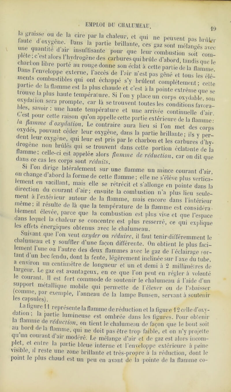 EMPLOI du CHALUMEAU. j,( El graisse ou de la cire par la chaleur, et qui ne neuvpni n-.c 1 aute d oxygène. Dans la partie brillante, ces gaz sont inélïn^é^'vec eqic: l ui; rffîsar porque • C est a loi S I hydrogéné des carbures qui brûle d’abord, tandis nue le DansJ| en lb|re P°rfe U r0Uf donne son éclat à cette pariie de la flamme ans enveloppe externe, 1 accès de l’air n’est pas gêné et tous les élé’ pSdCT^,il>leS<|Ui, °nl éch:’PPé s’ï compléfetm- ceu; trouve h i* flTT est Ia ph,s chaude et c’est à 1;* pointe extrême que se ouve lapins haute température. Si l’on y place un corps oxydable son bLs a°vWSe.r! PTP;e\Car là setrouve,,t loutes les conditions Uavora- es savoir nie haute température et une arrivée continuelle d’air -est pour cette raison qu on appelle cette partie extérieure de la flamme-' flamme d oxydation. Le contraire aura lieu si l’on met des corps Nydes, pouvant ceder leur oxygène, dans la partie brillante; ils y per- çut leur oxygéné, qui leur est pris par le charbon et les carbures d’hv- 2* ™ brt,éf <1- » trouvent dans celte portion écla.“me de la nT ’Cd e-CI 6 appel6e alors flamme de réduction, car on dit que aans ce cas les corps sont rc'duits. Si Ion dirige latéralement sur une flamme un mince courant d’air on change d abord la forme de celte flamme; elle ne s’élève plus vertica- lement en vacillant, mais elle se rétrécit et s'allonge en pointe dans la C11 e<fl.0Ii du courant d’air; ensuite la combustion n’a plus lieu seule- men a 1 extéiieur autour de la flamme, mais encore dans l'intérieur meme ; il resuite de là que la température de la flamme est considéra- temenl elevee, parce que la combustion est plus vive et que l’espace j ans equd la chaleur se concentre est plus resserré, ce qui explique les ettets énergiques obtenus avec le chalumeau. Suivant que l’on veut oxyder ou réduire, il faut tenir différemment le chalumeau et y souffler d’une façon différente. On obtient le plus fad- ement 1 une ou l’autre des deux flammes avec le gaz de l'éclairage sor- tant d un bec fendu, dont la fente, légèrement inclinée sur J'axe du tube, a environ un centimètre de longueur et un et demi à 2 millimètres de largeur. Le gaz est avantageux, en ce que l'on peut en régler à volonté e courant. Il est fort commode de soutenir le chalumeau à l'aide d’un uppoi métallique mobile qui permette de lélever ou de l’abaisser j mme, p, u exemple, 1 anneau delà lampe bunsen, servant à soutenir les capsules). La ligure 11 représente la flamme de réduction et la figure 12 celle d’oxy- ( a nm , a paitie lumineuse est ombrée dans les figures. Pour obtenir amine t e ?educlion, on tient le chalumeau de façon que le bout soit au, 101 f ' a Hamme, qui ne doit pas être trop faible, et on n’y projette qu un coui ant d air modéré. Le mélange d’air et de gaz est alors incom- pe ’ d a Pai'tic bleue interne et l'enveloppe extérieure à peine visible, il reste une zone brillante et très-propre à la réduction, dont le point le plus chaud est un peu en avant de la pointe de la flamme co-