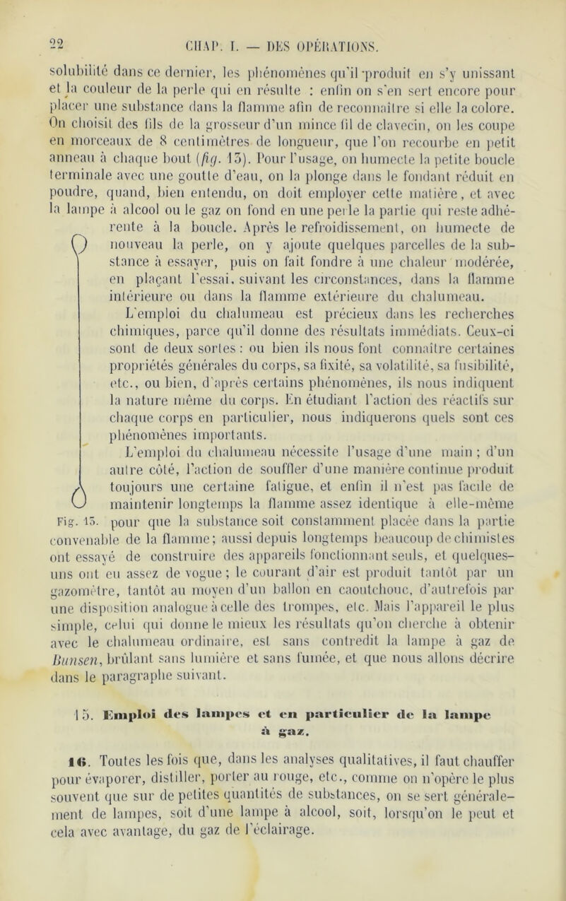solubilité dans ce dernier, les pliénomènes qu'il -produit en s’y unissant et Ja couleur de la perle qui en résulte : enlin on s’en sert encore pour placer une substance dans la flamme afin de reconnaître si elle la colore. On choisit des (ils de la grosseur d’un mince fil de clavecin, on les coupe en morceaux de 8 centimètres de longueur, que l’on recourbe en petit anneau à chaque bout (ficj. 15). Pour l’usage, on humecte la petite boucle terminale avec une goutte d’eau, on la plonge dans le fondant réduit en poudre, quand, bien entendu, on doit employer celte matière, et avec la lampe à alcool ou le gaz on fond en une perle la partie qui reste adhé- rente à la boucle. Après le refroidissement, on humecte de O nouveau la perle, on y ajoute quelques parcelles de la sub- stance à essayer, puis on fait fondre à une chaleur modérée, en plaçant l'essai, suivant les circonstances, dans la llamme intérieure ou dans la flamme extérieure du chalumeau. L'emploi du chalumeau est précieux dans les recherches chimiques, parce qu’il donne des résultats immédiats. Ceux-ci sont de deux sortes : ou bien ils nous font connaître certaines propriétés générales du corps, sa fixité, sa volatilité, sa fusibilité, etc., ou bien, d'après certains phénomènes, ils nous indiquent la nature même du corps. En étudiant l’action des réactifs sur chaque corps en particulier, nous indiquerons quels sont ces phénomènes importants. L’emploi du chalumeau nécessite l’usage d’une main; d’un autre côté, l’action de souffler d’une manière continue produit toujours une certaine fatigue, et enfin il n'est pas facile de maintenir longtemps la flamme assez identique à elle-même Fig. 15. pour que la substance soit constamment placée dans la partie convenable de la flamme; aussi depuis longtemps beaucoup de chimistes ont essayé de construire des appareils fonctionnant seuls, et quelques- uns ont eu assez de vogue; le courant d’air est produit tantôt par un gazomètre, tantôt au moyen d’un ballon en caoutchouc, d’autrefois par une disposition analogue à celle des trompes, etc. Mais l’appareil le plus simple, celui qui donne le mieux les résultats qu’on cherche à obtenir avec le chalumeau ordinaire, est sans contredit la lampe à gaz de Bunsen, brûlant sans lumière et sans fumée, et que nous allons décrire dans le paragraphe suivant. Ô I 5. Emploi îles lampes et en particulier de la lampe ÎO. Toutes les fois que, dans les analyses qualitatives, il faut chauffer pour évaporer, distiller, porter au rouge, etc., comme on n’opère le plus souvent que sur de petites quantités de substances, on se sert générale- ment de lampes, soit d’une lampe à alcool, soit, lorsqu’on le peut et cela avec avantage, du gaz de l’éclairage.